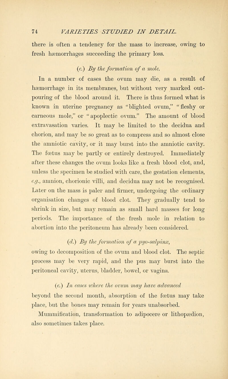 there is often a tendency for the mass to increase, owing to fresh haemorrhages succeeding the primary loss. (c.) By the formation of a mole,. In a number of cases the ovum may die, as a result of hsemorrhage in its membranes, but without very marked out- pouring of the blood around it. There is thus formed what is known in uterine pregnancy as blighted ovum, fleshy or carneous mole, or  apoplectic ovum. The amount of blood extravasation varies. It may be limited to the decidua and chorion, and may be so great as to compress and so almost close the amniotic cavity, or it may burst into the amniotic cavity. The foetus may be partly or entirely destroyed. Immediately after these changes the ovum looks like a fresh blood clot, and, unless the specimen be studied with care, the gestation elements, e.g., amnion, chorionic villi, and decidua may not be recognised. Later on the mass is paler and firmer, undergoing the ordinary organisation changes of blood clot. They gradually tend to shrink in size, but may remain as small hard masses for long periods. The importance of the fresh mole in relation to abortion into the peritoneum has already been considered. (f?.) By the formation of a 'pyo-sal'pi'nx, owing to decomposition of the ovum and blood clot. The septic process may be very rapid, and the pus may burst into the peritoneal cavity, uterus, bladder, bowel, or vagina. (e.) In cases ivhere the ovxim may have advanced beyond the second month, absorption of the foetus may take place, but the bones may remain for years unabsorbed. Mummification, transformation to adipocere or lithoptedion, also sometimes takes place.