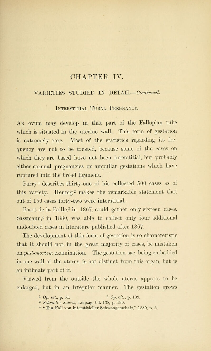 CHAPTER lY. VARIETIES STUDIED IN DETAIL—Continued. Inteestitial Tubal Pregnajstcy. An ovum may develop in that part of the Fallopian tube which is situated in the uterine wall. This form of gestation is extremely rare. Most of the statistics regarding its fre- quency are not to be trusted, because some of the cases on which they are based have not been interstitial, but probably either cornual pregnancies or ampullar gestations which have ruptured into the broad ligament. Parry ^ describes thirty-one of his collected 500 cases as of this variety. Hennig^ makes the remarkable statement that out of 150 cases forty-two were interstitial. Baart de la Faille,'^ in 1867, could gather only sixteen cases. Sassmann,4 in 1880, was able to collect only four additional undoubted cases in literature published after 1867. The development of this form of gestation is so characteristic that it should not, in the great majority of cases, be mistaken on post-mortem examination. The gestation sac, being embedded in one wall of the uterus, is not distinct from this organ, but is an intimate part of it. Viewed from the outside the whole uterus appears to be enlarged, but in an irregular manner. The gestation grows 1 Op. cit., p. 51.  Op. cit., p. 109. ^ Schviidt's Jahrh., Leipzig, bd. 138, p. 190. ■* Ein Fall von interstitieller Schwangerschaft, ISSO, p. 3.