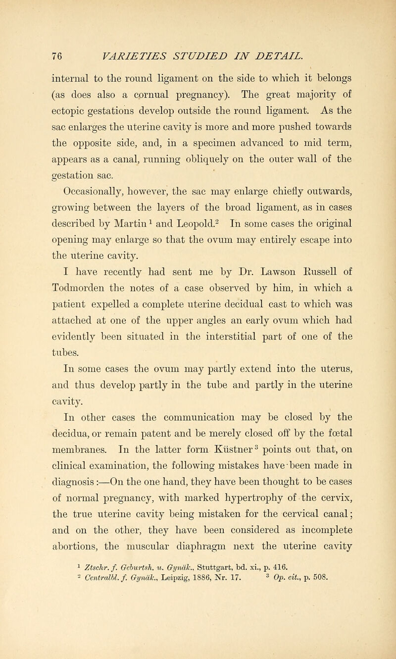 internal to the round ligament on the side to which it belongs (as does also a cornual pregnancy). The great majority of ectopic gestations develop outside the round ligament. As the sac enlarges the uterine cavity is more and more pushed towards the opposite side, and, in a specimen advanced to mid term, appears as a canal, running obliquely on the outer wall of the gestation sac. Occasionally, however, the sac may enlarge chiefly outwards, growing between the layers of the broad ligament, as in cases described by Martin ^ and Leopold.^ In some cases the original opening may enlarge so that the ovum may entirely escape into the uterine cavity. I have recently had sent me by Dr. Lawson Kussell of Todmorden the notes of a case observed by him, in which a patient expelled a complete uterine decidual cast to which was attached at one of the upper angles an early ovum which had evidently been situated in the interstitial part of one of the tubes. In some cases the ovum may partly extend into the uterus, and thus develop partly in the tube and partly in the uterine cavity. In other cases the communication may be closed by the decidua, or remain patent and be merely closed off by the foetal membranes. In the latter form Kiistner^ points out that, on clinical examination, the following mistakes have-been made in diagnosis :—On the one hand, they have been thought to be cases of normal pregnancy, with marked hypertrophy of the cervix, the true uterine cavity being mistaken for the cervical canal; and on the other, they have been considered as iu complete abortions, the muscular diaphragm next the uterine cavity ^ Ztschr. f. Gehurtsh. u. Gynal'., Stuttgart, bd. xi., p. 416. 2 Centralbl. f. Gyimk., Leipzig, 1886, Nr. 17. ^ Op. cit., p. 508.