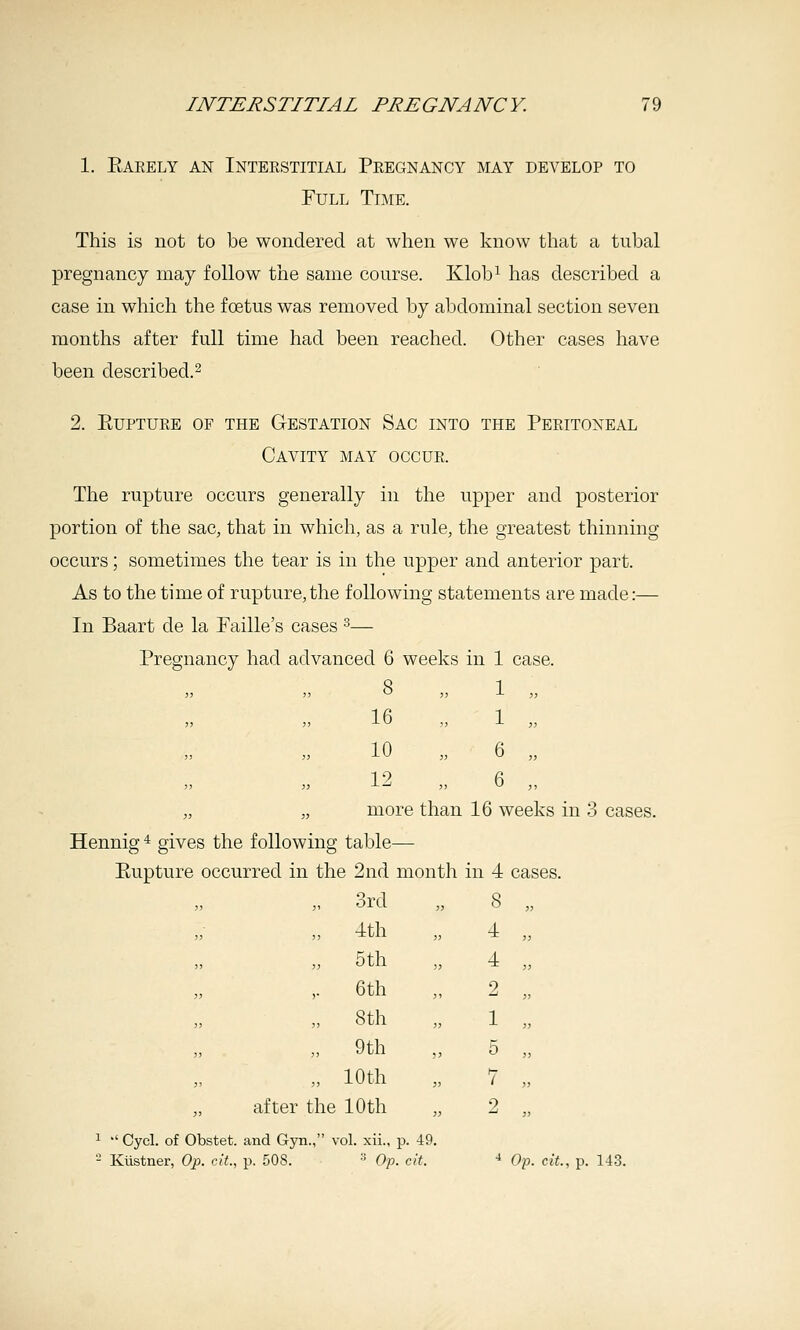 1. Earely an Interstitial Pregnancy may develop to Full Time. This is not to be wondered at when we know that a tubal pregnancy may follow the same course. Klob^ has described a case in which the foetus was removed by abdominal section seven months after full time had been reached. Other cases have been described.^ 2. Rupture of the G-estation Sac into the Peritoneal Cavity may occur. The rupture occurs generally in the upper and posterior portion of the sac, that in which, as a rule, the greatest thinning occurs; sometimes the tear is in the upper and anterior part. As to the time of rupture,the following statements are made:— In Baart de la Faille's cases ^— Pregnancy had advanced 6 weeks in 1 case. 8 „ 1 „ 16 1 10 6 12 , 6 „ more than 16 weeks in 3 cases. Hennig * gives the following table— Rupture occurred in the 2nd month in 4 cases. „ 3rd „ 4th „ 5th ,. 6th „ 8th „ 9th „ 10th after the 10th ^  Cycl. of Obstet. and Gyn., vol. xii., p. 49. - Kiistner, Op. cit., p. 508. ■' Op. cit. ■* Oi:>. cit., p. 143.