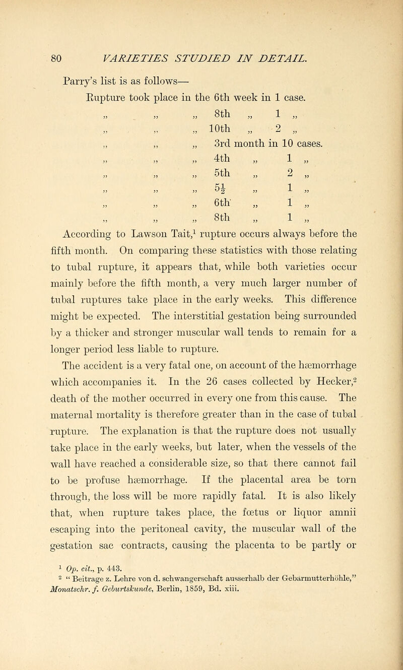 Parry's list is as follows— Eupture took place in the 6th week in 1 case. „ 8th „ 1 „ 10th „ 2 „ 3rd month in 10 cases. 4th 1 „ 5th 2 „ 5i 1 ., 6th 1 „ 8th 1 „ According to Lawson Tait,^ rupture occurs always before the fifth month. On comparing these statistics with those relating to tubal rupture, it appears that, while both varieties occur mainly before the fifth month, a very much larger number of tubal ruptures take place in the early weeks. This difference might be expected. The interstitial gestation being surrounded by a thicker and stronger muscular wall tends to remain for a longer period less liable to rupture. The accident is a very fatal one, on account of the haemorrhage which accompanies it. In the 26 cases collected by Hecker,^ death of the mother occurred in every one from this cause. The maternal mortality is therefore greater than in the case of tubal rupture. The explanation is that the rupture does not usually take place in the early weeks, but later, when the vessels of the wall have reached a considerable size, so that there cannot fail to be profuse haemorrhage. If the placental area be torn through, the loss will be more rapidly fatal. It is also likely that, when rupture takes place, the foetus or liquor amnii escaping into the peritoneal cavity, the muscular wall of the gestation sac contracts, causing the placenta to be partly or 1 0^3. cit., p. 443. 2  Beitrage z. Lehre von d. schwangerschaft ausserhalb der Gebarmutterhohle, Monatschr. f. Geburtskunde, Berlin, 1859, Bd. xiii.