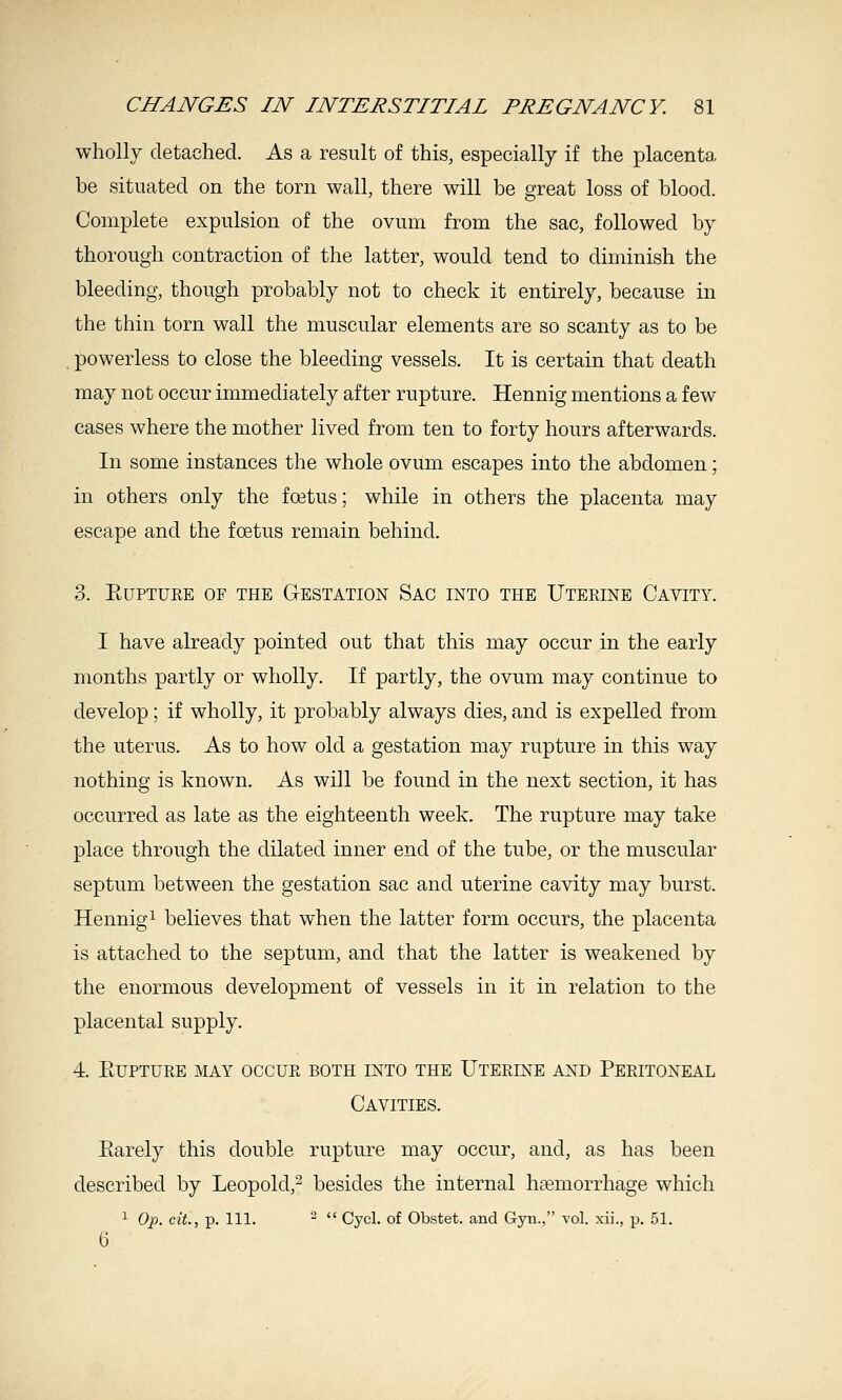 wholly detached. As a result of this, especially if the placenta be situated on the torn wall, there will be great loss of blood. Complete expulsion of the ovum from the sac, followed by thorough contraction of the latter, would tend to diminish the bleeding, though probably not to check it entirely, because in the thin torn wall the muscular elements are so scanty as to be powerless to close the bleeding vessels. It is certain that death may not occur immediately after rupture. Hennig mentions a few cases where the mother lived from ten to forty hours afterwards. In some instances the whole ovum escapes into the abdomen; in others only the foetus; while in others the placenta may escape and the foetus remain behind. 3. KUPTUKE OF THE GESTATION SaC INTO THE UtEKINE CaVITY. I have already pointed out that this may occur in the early months partly or wholly. If partly, the ovum may continue to develop; if wholly, it probably always dies, and is expelled from the uterus. As to how old a gestation may rupture in this way nothing is known. As will be found in the next section, it has occurred as late as the eighteenth week. The rupture may take place through the dilated inner end of the tube, or the muscular septum between the gestation sac and uterine cavity may burst. Hennig^ believes that when the latter form occurs, the placenta is attached to the septum, and that the latter is weakened by the enormous development of vessels in it in relation to the placental supply. 4 EUPTUEE MAY OCCUE BOTH INTO THE UtEEINE AND PEEITONEAL Cavities. Earely this double rupture may occur, and, as has been described by Leopold,^ besides the internal htemorrhage which ^ Op. cit., p. 111. -  Cycl. of Obstet. and Gyn., vol. xii., p. 51. 6