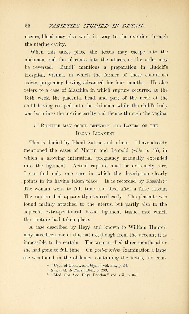 occurs, blood may also work its way to the exterior through the uterine cavity. When this takes place the foetus may escape into the abdomen, and the placenta into the uterus, or the order may be reversed. BandP mentions a preparation in Eudolf's Hospital, Vienna, in which the former of these conditions exists, pregnancy having advanced for four months. He also refers to a case of Maschka in which rupture occurred at the 18th week, the placenta, head, and part of the neck of the child having escaped into the abdomen, while the child's body was born into the uterine cavity and thence through the vagina. 5. EUPTUKE MAY OCCUR BETWEEN THE LaYEES OF THE Broad Ligament. This is denied by Bland Sutton and others. I have already mentioned the cases of Martin and Leopold {vide p. 76), in which a growing interstitial pregnancy gradually extended into the ligament. Actual rupture must be extremely rare. I can find only one case in which the description clearly points to its having taken place. It is recorded by Eosshirt.^ The woman went to full time and died after a false labour. The rupture had apparently occurred early. The placenta was found mainly attached to the uterus, but partly also to the adjacent extra-peritoneal broad ligament tissue, into which the rupture had taken place. A case described by Hey,3 and known to William Hunter, may have been one of this nature, though from the account it is impossible to be certain. The woman died three months after she had gone to full time. On post-mortem examination a large sac was found in the abdomen containing the foetus, and com- ^  Cycl. of Obstet. and Gyn., vol. xii., p. 51. - Gaz. mid. de Paris, 1841, p. 289. ^  Med. Obs. Soc. Phys. London, vol. viii., p. 341.