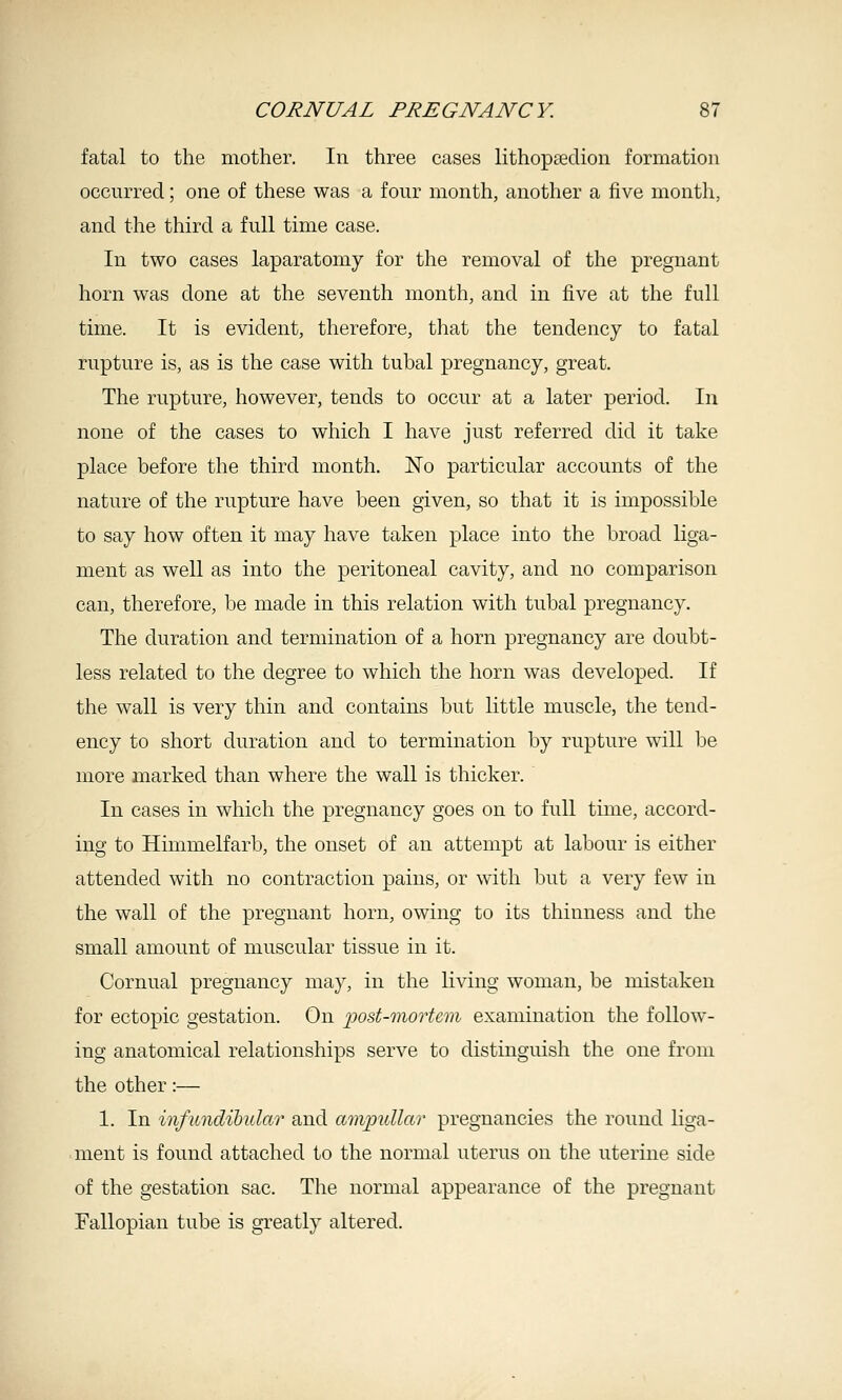 fatal to the mother. In three cases lithopsedion formation occurred; one of these was a four month, another a five month, and the third a full time case. In two cases laparatomy for the removal of the pregnant horn was done at the seventh month, and in five at the full time. It is evident, therefore, that the tendency to fatal rupture is, as is the case with tubal pregnancy, great. The rupture, however, tends to occur at a later period. In none of the cases to which I have just referred did it take place before the third month. No particular accounts of the nature of the rupture have been given, so that it is impossible to say how often it may have taken place into the broad liga- ment as well as into the peritoneal cavity, and no comparison can, therefore, be made in this relation with tubal pregnancy. The duration and termination of a horn pregnancy are doubt- less related to the degree to which the horn was developed. If the wall is very thin and contains but little muscle, the tend- ency to short duration and to termination by rupture will be more marked than where the wall is thicker. In cases in which the pregnancy goes on to full time, accord- ing to Himmelfarb, the onset of an attempt at labour is either attended with no contraction pains, or with but a very few in the wall of the pregnant horn, owing to its thinness and the small amount of muscular tissue in it. Cornual pregnancy may, in the living woman, be mistaken for ectopic gestation. On 'post-morUm examination the follow- ing anatomical relationships serve to distinguish the one from the other:— 1. In iiifimclibular and ampullar pregnancies the round liga- ment is found attached to the normal uterus on the uterine side of the gestation sac. The normal appearance of the pregnant Fallopian tube is greatly altered.