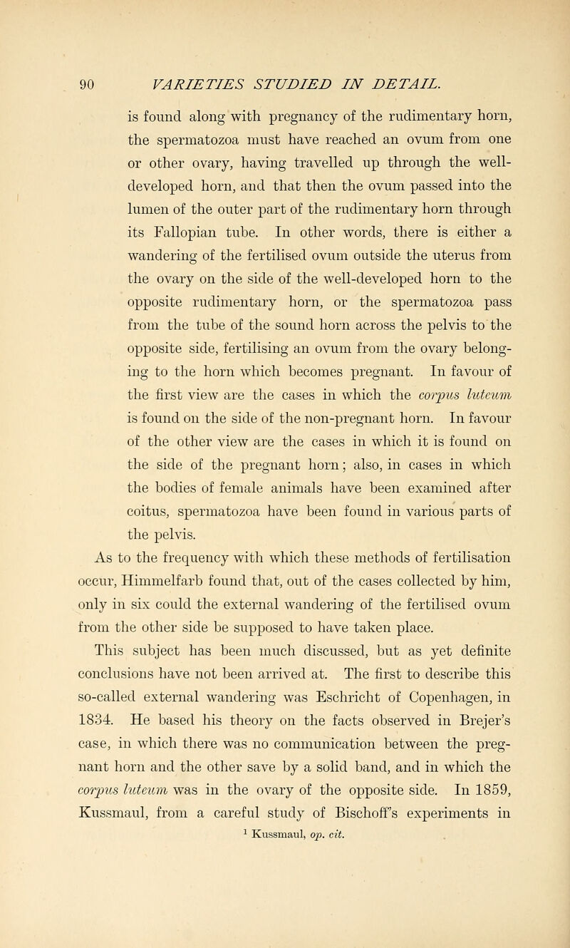 is found along with pregnancy of the rudimentary horn, the spermatozoa must have reached an ovum from one or other ovary, having travelled up through the well- developed horn, and that then the ovum passed into the lumen of the outer part of the rudimentary horn through its Fallopian tube. In other words, there is either a wandering of the fertilised ovum outside the uterus from the ovary on the side of the well-developed horn to the opposite rudimentary horn, or the spermatozoa pass from the tube of the sound horn across the pelvis to the opposite side, fertilising an ovum from the ovary belong- ing to the horn which becomes pregnant. In favour of the first view are the cases in which the coiyus luteum is found on the side of the non-pregnant horn. In favour of the other view are the cases in which it is found on the side of the pregnant horn; also, in cases in which the bodies of female animals have been examined after coitus, spermatozoa have been found in various parts of the pelvis. As to the frequency with which these methods of fertilisation occur, Himmelfarb found that, out of the cases collected by him, only in six could the external wandering of the fertilised ovum from the other side be supposed to have taken place. This subject has been much discussed, but as yet definite conclusions have not been arrived at. The first to describe this so-called external wandering was Eschricht of Copenhagen, in 1834. He based his theory on the facts observed in Brejer's case, in which there was no communication between the preg- nant horn and the other save by a solid band, and in which the corpus luteum was in the ovary of the opposite side. In 1859, Kussmaul, from a careful study of Bischoff's experiments in ^ Kussmaul, op. cit.