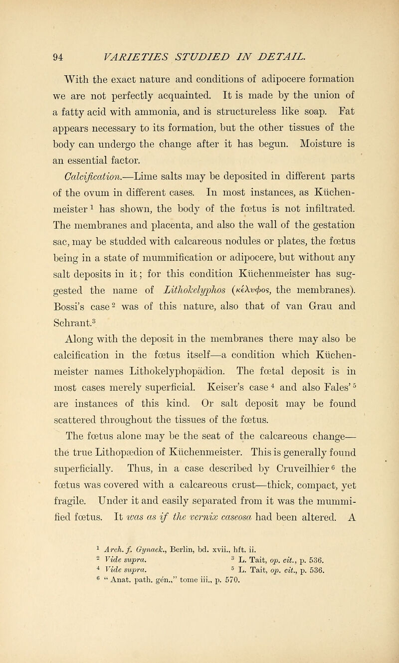 With the exact nature and conditions of adipocere formation we are not perfectly acquainted. It is made by the union of a fatty acid with ammonia, and is structureless like soap. Fat appears necessary to its formation, but the other tissues of the body can undergo the change after it has begun. Moisture is an essential factor. Calcification.—Lime salts may be deposited in different parts of the ovum in different cases. In most instances, as Kiichen- meister ^ has shown, the body of the foetus is not infiltrated. The membranes and placenta, and also the wall of the gestation sac, may be studded with calcareous nodules or plates, the foetus being in a state of mummification or adipocere, but without any salt deposits in it; for this condition Kiichenmeister has sug- gested the name of LitliokclyiJhos (KiXvcjjo?, the membranes). Bossi's case 2 was of this nature, also that of van Grau and Schrant.^ Along with the deposit in the membranes there may also be calcification in the foetus itself-—a condition which Kiichen- meister names Lithokelyphopadion. The foetal deposit is in most cases merely superficial. Keiser's case ^ and also Fales' ^ are instances of this kind. Or salt deposit may be found scattered throughout the tissues of the foetus. The foetus alone may be the seat of the calcareous change— the true Lithopsedion of Kiichenmeister. This is generally found superficially. Thus, in a case described by Cruveilhier^ the foetus was covered with a calcareous crust—thick, compact, yet fragile. Under it and easily separated from it was the mummi- fied foetus. It toas as if the vernix cccseosa had been altered. A 1 Arch. f. Gynaek., Berlin, bd. xvii., hft. ii. - Vide supra. ^ L. Tait, op. eit., p. 536. 4 Vide supra. ^ L. Tait, op. cit., p. 536. ®  Anat. path, gen., tome iii., p. 570.