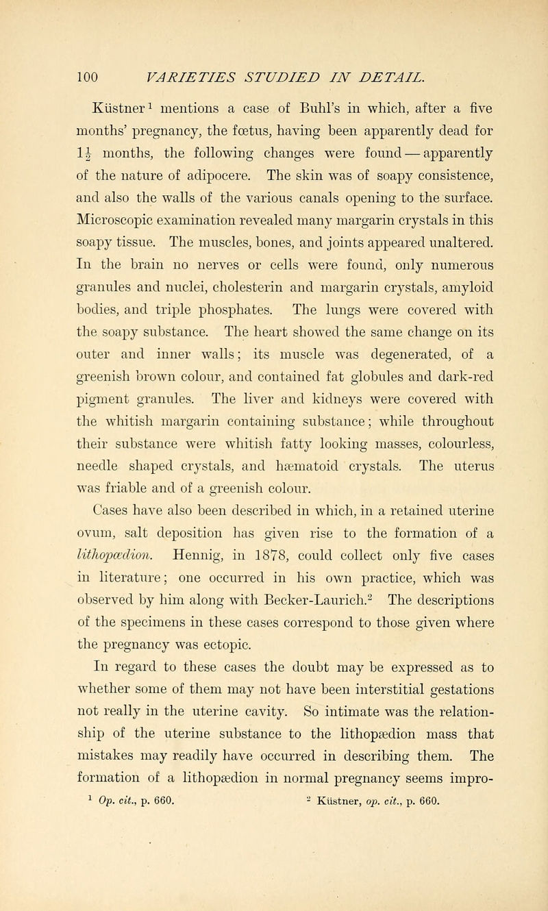 Kiistner^ mentions a case of Buhl's in which, after a five months' pregnancy, the foetus, having been apparently dead for \\ months, the following changes were found — apparently of the nature of adipocere. The skin was of soapy consistence, and also the walls of the various canals opening to the surface. Microscopic examination revealed many margarin crystals in this soapy tissue. The muscles, bones, and joints appeared unaltered. In the brain no nerves or cells were found, only numerous granules and nuclei, cholesterin and margarin crystals, amyloid bodies, and triple phosphates. The lungs were covered with the soapy substance. The heart showed the same change on its outer and inner walls; its muscle was degenerated, of a greenish brown colour, and contained fat globules and dark-red pigment granules. The liver and kidneys were covered with the whitish margarin containing substance; while throughout their substance were whitish fatty looking masses, colourless, needle shaped crystals, and hajmatoid crystals. The uterus was friable and of a greenish colour. Cases have also been described in which, in a retained uterine ovum, salt deposition has given rise to the formation of a lithopcedion. Hennig, in 1878, could collect only five cases in literature; one occurred in his own practice, which was observed by him along with Becker-Laurich.^ The descriptions of the specimens in these cases correspond to those given where the pregnancy was ectopic. In regard to these cases the doubt may be expressed as to wdiether some of them may not have been interstitial gestations not really in the uterine cavity. So intimate was the relation- ship of the uterine substance to the lithopsedion mass that mistakes may readily have occurred in describing them. The formation of a lithopsedion in normal pregnancy seems impro- 1 Op. cit., p. 660. - Kustner, op. cit., p. 660.
