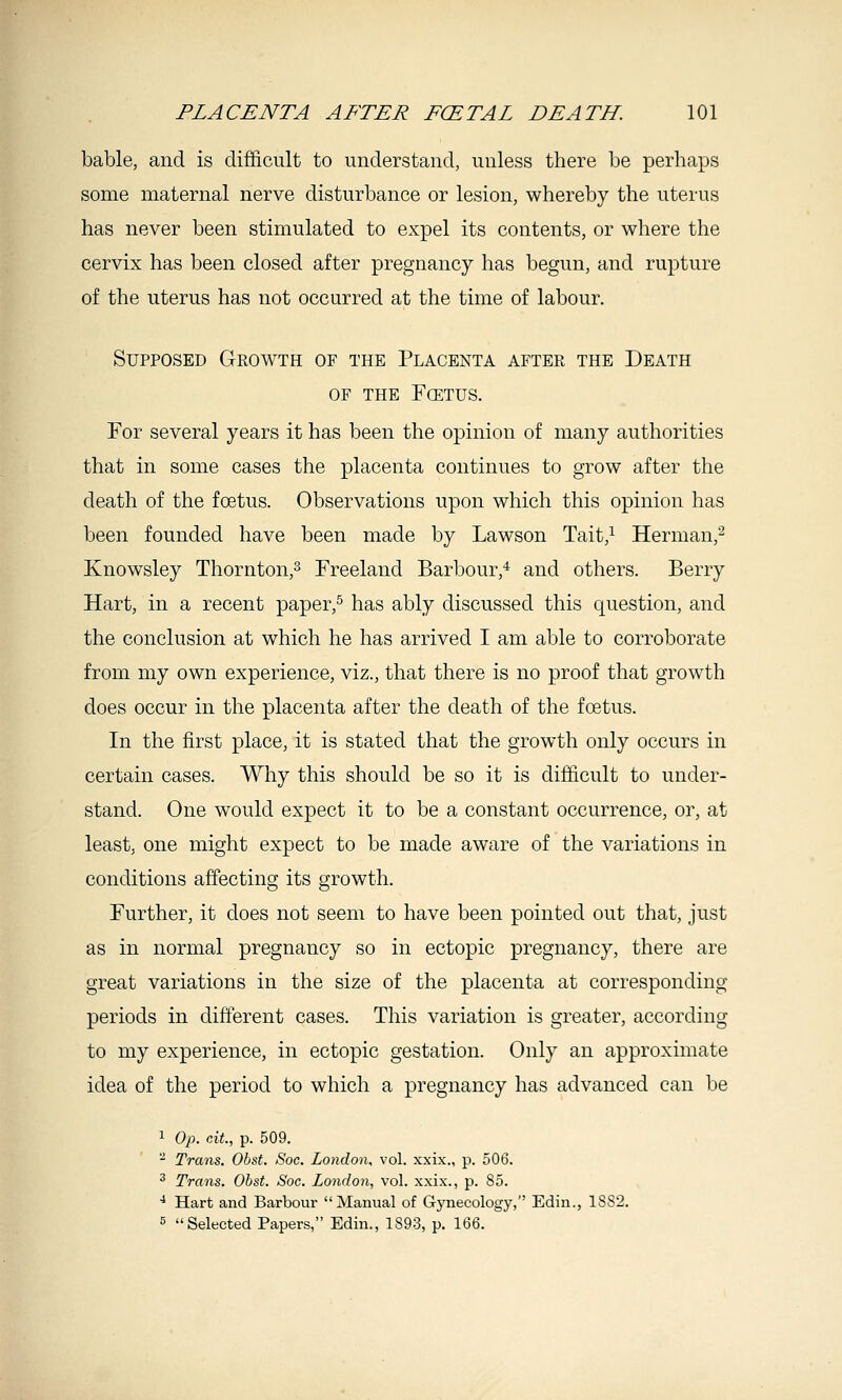 bable, and is difficult to understand, unless there be perhaps some maternal nerve disturbance or lesion, whereby the uterus has never been stimulated to expel its contents, or where the cervix has been closed after pregnancy has begun, and rupture of the uterus has not occurred at the time of labour. Supposed Gkowth of the Placenta after the Death OF the Fcetus. For several years it has been the opinion of many authorities that in some cases the placenta continues to grow after the death of the foetus. Observations upon which this opinion has been founded have been made by Lawson Tait,^ Herman,^ Knowsley Thornton,^ Freeland Barbour,* and others. Berry Hart, in a recent paper,^ has ably discussed this question, and the conclusion at which he has arrived I am able to corroborate from my own experience, viz., that there is no proof that growth does occur in the placenta after the death of the foetus. In the first place, it is stated that the growth only occurs in certain cases. Why this should be so it is difficult to under- stand. One would expect it to be a constant occurrence, or, at least, one might expect to be made aware of the variations in conditions affecting its growth. Further, it does not seem to have been pointed out that, just as in normal pregnancy so in ectopic pregnancy, there are great variations in the size of the placenta at corresponding periods in different cases. This variation is greater, according to my experience, in ectopic gestation. Only an approximate idea of the period to which a pregnancy has advanced can be 1 0/). cAt., p. 509. - Trans. Obst. Soc. London, vol. xxix., p. 506. ^ Trans. Obst. Soc. London, vol. xxix., p. 85. ■* Hart and Barbour Manual of Gynecology, Edin., 18S2. 5 Selected Papers, Edin., 1893, p. 166.