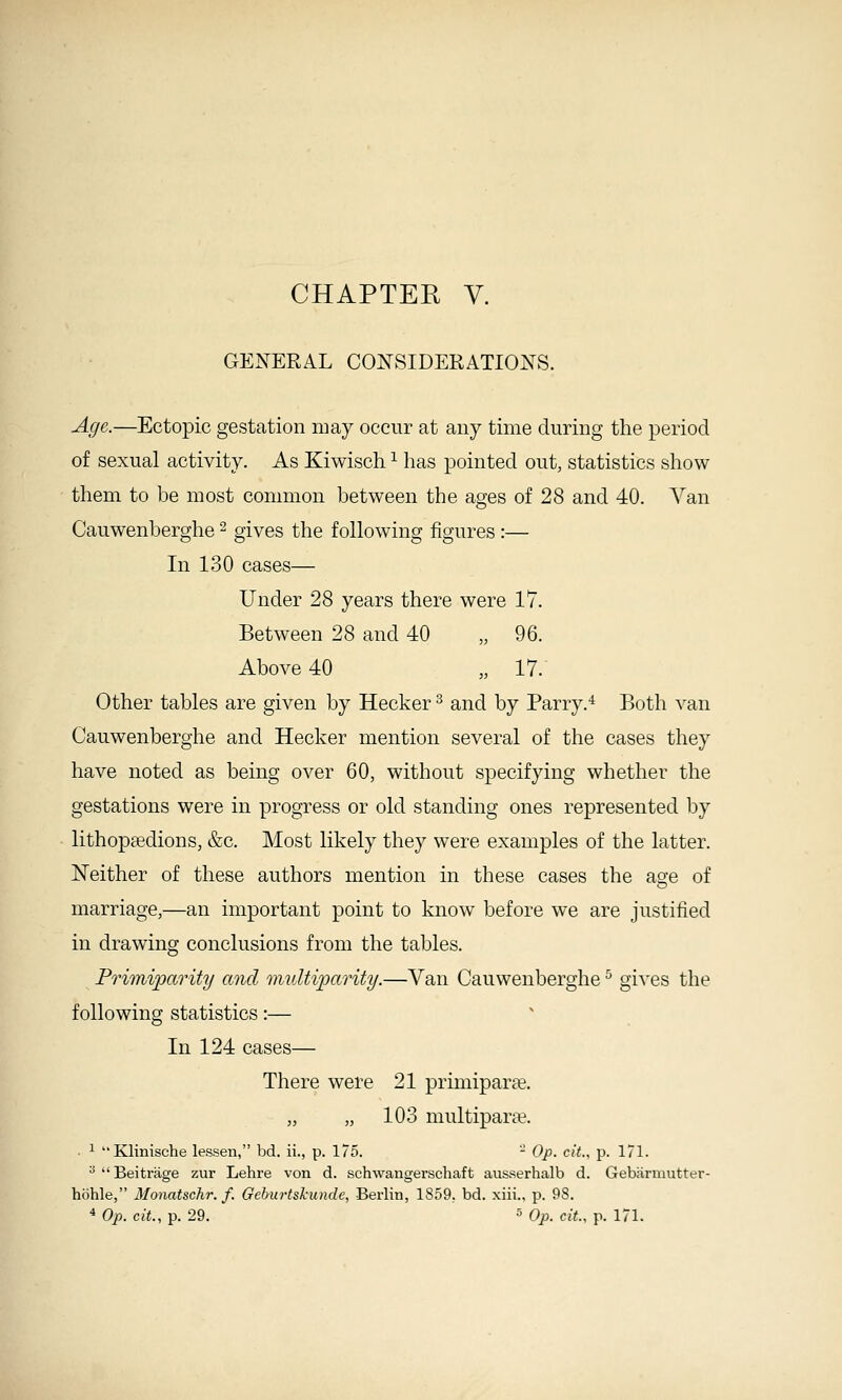 CHAPTER V. GENERAL CONSIDERATIONS. Age.—Ectopic gestation may occur at any time during the period of sexual activity. As Kiwisch ^ has pointed out, statistics show them to be most common between the ages of 28 and 40. Van Cauwenberghe - gives the following figures :— In 130 cases— Under 28 years there were 17. Between 28 and 40 „ 96. Above 40 „ 17. Other tables are given by Hecker ^ and by Parry.^ Both van Cauwenberghe and Hecker mention several of the cases they have noted as being over 60, without specifying whether the gestations were in progress or old standing ones represented by lithopsedions, &c. Most likely they were examples of the latter. Neither of these authors mention in these cases the as;e of marriage,—an important point to know before we are justified in drawing conclusions from the tables. Primiparity and multiparity.—Van Cauwenberghe ^ gives the following statistics:— In 124 cases— There were 21 primiparse. „ „ 103 multipara?. ■ ^ Klinische lessen, bd. ii., p. 175. - Op. cit., p. 171. * Beitrage zur Lehre von d. schwangerschaft ausserhalb d. Gebiirmutter- hbhle, Monatschr. f. Gehurtshunde, Berlin, 1859, bd. xiii., p. 98. ^ Op. cit., p. 29. 5 Op. cit., p. 171.