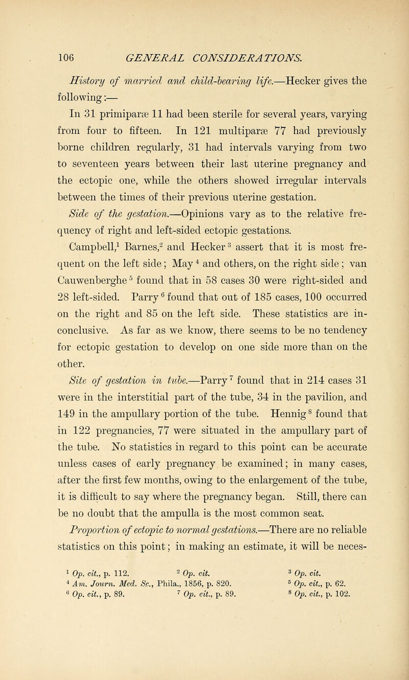 History of married and child-hearing life.—Hecker gives the following:— In 31 primiparse 11 had been sterile for several years, varying from four to fifteen. In 121 nmltiparse 77 had previously borne children regularly, 31 had intervals varying from two to seventeen years between their last uterine pregnancy and the ectopic one, while the others showed irregular intervals between the times of their previous uterine gestation. Side of the gestation.—Opinions vary as to the relative fre- quency of right and left-sided ectopic gestations. Campbell,^ Barnes,''^ and Hecker^ assert that it is most fre- quent on the left side; May * and others, on the right side ; van Cauwenberghe ^ found that in 58 cases 30 were right-sided and 28 left-sided. Parry •'found that out of 185 cases, 100 occurred on the right and 85 on the left side. These statistics are in- conclusive. As far as we know, there seems to be no tendency for ectopic gestation to develop on one side more than on the other. Site of gestation in tube.—Parry'^ found that in 214 cases 31 were in the interstitial part of the tube, 34 in the pavilion, and 149 in the ampullary portion of the tube. Hennig ^ found that in 122 pregnancies, 77 were situated in the ampullary part of the tube. No statistics in regard to this point can be accurate unless cases of early pregnancy be examined; in many cases, after the first few months, owing to the enlargement of the tube, it is difficult to say where the pregnancy began. Still, there can be no doubt that the ampulla is the most common seat. Proportion of eetopic to normal gestations.—There are no reliable statistics on this point; in making an estimate, it will be neces- 1 Op. cit, p. 112. - Op. cit. ^ Op. cit. 4 Am. Journ. Med. Sc., Phila., 1856, p. 820. ^ Op. cit., p. 62.  Op. cit., p. 89. '^ Op. cit., p. 89. » q^^ cit, p. 102.