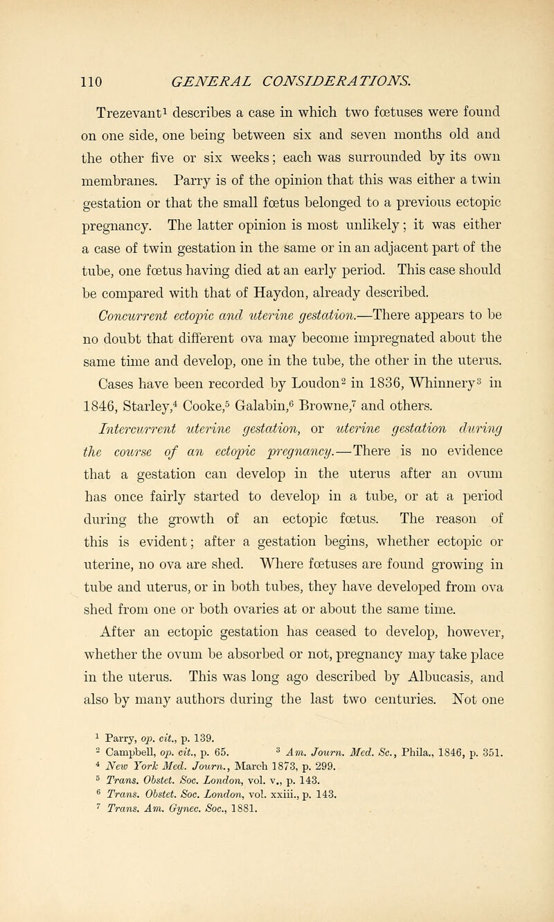 Trezevanti describes a case in which two fcetiises were found on one side, one being between six and seven months old and the other five or six weeks; each was surrounded by its own membranes. Parry is of the opinion that this was either a twin gestation or that the small foetus belonged to a previous ectopic pregnancy. The latter opinion is most unlikely; it was either a case of twin gestation in the same or in an adjacent part of the tube, one foetus having died at an early period. This case should be compared with that of Haydon, already described. Concurrent edo'pic and uterine gestation.—There appears to be no doubt that different ova may become impregnated about the same time and develop, one in the tube, the other in the uterus. Cases have been recorded by Loudon 2 in 1836, Whinnery^ in 1846, Starley,^ Cooke,^ Galabin,'^ Browne,'^ and others. Intercurrent uterine gestation, or uterine gestation during the course of an ecto2nc pregnancy.—There is no evidence that a gestation can develop in the uterus after an ovum has once fairly started to develop in a tube, or at a period during the growth of an ectopic foetus. The reason of this is evident; after a gestation begins, whether ectopic or uterine, no ova are shed. Wliere foetuses are found growing in tube and uterus, or in both tubes, they have developed from ova shed from one or both ovaries at or about the same time. After an ectopic gestation has ceased to develop, however, whether the ovum be absorbed or not, pregnancy may take place in the uterus. This was long ago described by Albucasis, and also by many authors during the last two centuries. Not one ^ Parry, op. cit., p. 139. - Campbell, op. cit., p. 65. ^ Am. Journ. Med. Sc, Phila., 1846, p. 351. 4 Neiv York Med. Journ., March 1873, p. 299. 3 Trans. Ohstet. Soc. London, vol. v., p. 143. ^ Trans. Ohstet. Soc. London, vol. xxiii., p. 143. '' Trans. Am. Gynec. Soc, 1881.