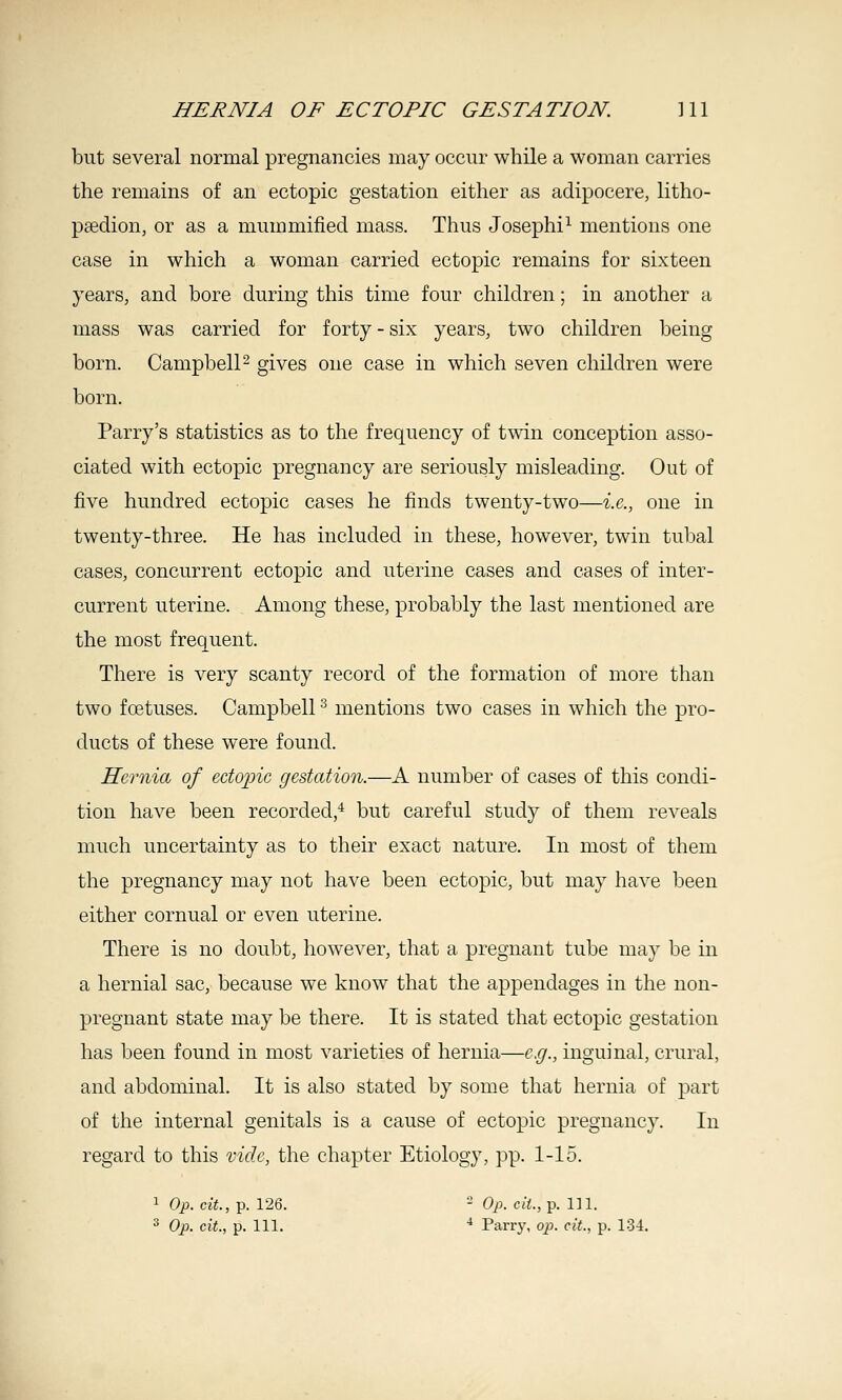but several normal pregnancies may occur while a woman carries the remains of an ectopic gestation either as adipocere, litho- psedion, or as a mummified mass. Thus Josephi^ mentions one case in which a woman carried ectopic remains for sixteen years, and bore during this time four children; in another a mass was carried for forty-six years, two children being born. Campbell 2 gives one case in which seven children were born. Parry's statistics as to the frequency of twin conception asso- ciated with ectopic pregnancy are seriously misleading. Out of five hundred ectopic cases he finds twenty-two—i.e., one in twenty-three. He has included in these, however, twin tubal cases, concurrent ectopic and uterine cases and cases of inter- current uterine. Among these, probably the last mentioned are the most frequent. There is very scanty record of the formation of more than two foetuses. Campbell ^ mentions two cases in which the pro- ducts of these were found. Hernia of edojiic gestation.—A number of cases of this condi- tion have been recorded,* but careful study of them reveals much uncertainty as to their exact nature. In most of them the pregnancy may not have been ectopic, but may have been either cornual or even uterine. There is no doubt, however, that a pregnant tube may be in a hernial sac, because we know that the appendages in the non- pregnant state may be there. It is stated that ectopic gestation has been found in most varieties of hernia—e.g., inguinal, crural, and abdominal. It is also stated by some that hernia of part of the internal genitals is a cause of ectopic pregnancy. In regard to this vid.e, the chapter Etiology, pp. 1-15. 1 Op. cit., p. 126. - Op. ciL, p. 111. ^ Op. cit., p. 111. ■* Parry, op. eit., p. 134.