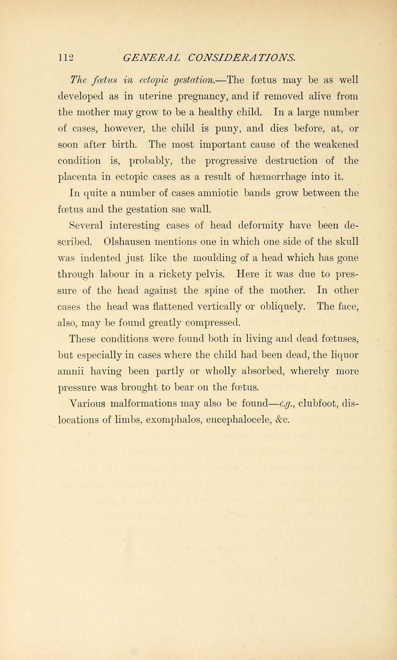 The, foetus in cctojnc gestation.—The foetus may be as well developed as in uterine pregnancy, and if removed alive from the mother may grow to be a healthy child. In a large number of cases, however, the child is puny, and dies before, at, or soon after birth. The most important cause of the weakened condition is, probably, the progressive destruction of the placenta in ectopic cases as a result of haemorrhage into it. In quite a number of cases amniotic bands grow between the fcetus and the gestation sac wall. Several interesting cases of head deformity have been de- scribed. Olshausen mentions one in which one side of the skull was indented just like the moulding of a head which has gone through labour in a rickety pelvis. Here it was due to pres- sure of the head against the spine of the mother. In other cases the head was flattened vertically or obliquely. The face, also, may be found greatly compressed. These conditions were found both in living and dead foetuses, but especially in cases where the child had been dead, the liquor amnii having been partly or wholly absorbed, whereby more pressure was brought to bear on the foetus. Various malformations may also be found—e.g., clubfoot, dis- locations of limbs, exomphalos, encephalocele, &c.