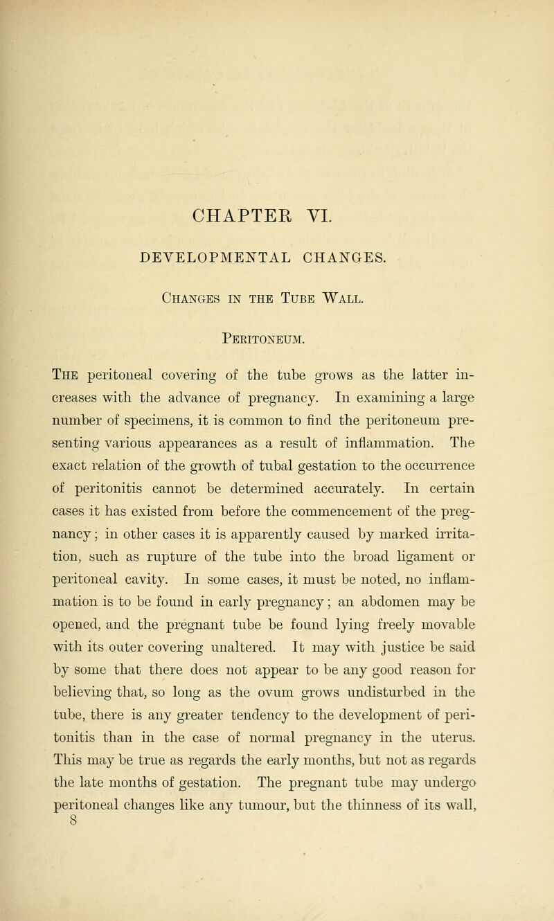 CHAPTER VL DEVELOPMEIs^TAL CHANGES. Changes in the Tube Wall. Peeitoneum. The peritoneal covering of the tube grows as the latter in- creases with the advance of pregnancy. In examining a large number of specimens, it is common to find the peritoneum pre- senting various appearances as a result of inflammation. The exact relation of the growth of tubal gestation to the occurrence of peritonitis cannot be determined accurately. In certain cases it has existed from before the commencement of the preg- nancy ; in other cases it is apparently caused by marked irrita- tion, such as rupture of the tube into the broad Hgament or peritoneal cavity. In some cases, it must be noted, no inflam- mation is to be found in early pregnancy; an abdomen may be opened, and the pregnant tube be found lying freely movable with its outer covering unaltered. It may with justice be said by some that there does not appear to be any good reason for believing that, so long as the ovum grows undisturbed in the tube, there is any greater tendency to the development of peri- tonitis than in the case of normal pregnancy in the uterus. This may be true as regards the early months, but not as regards the late months of gestation. The pregnant tube may undergo peritoneal changes like any timiour, but the thinness of its wall, 8