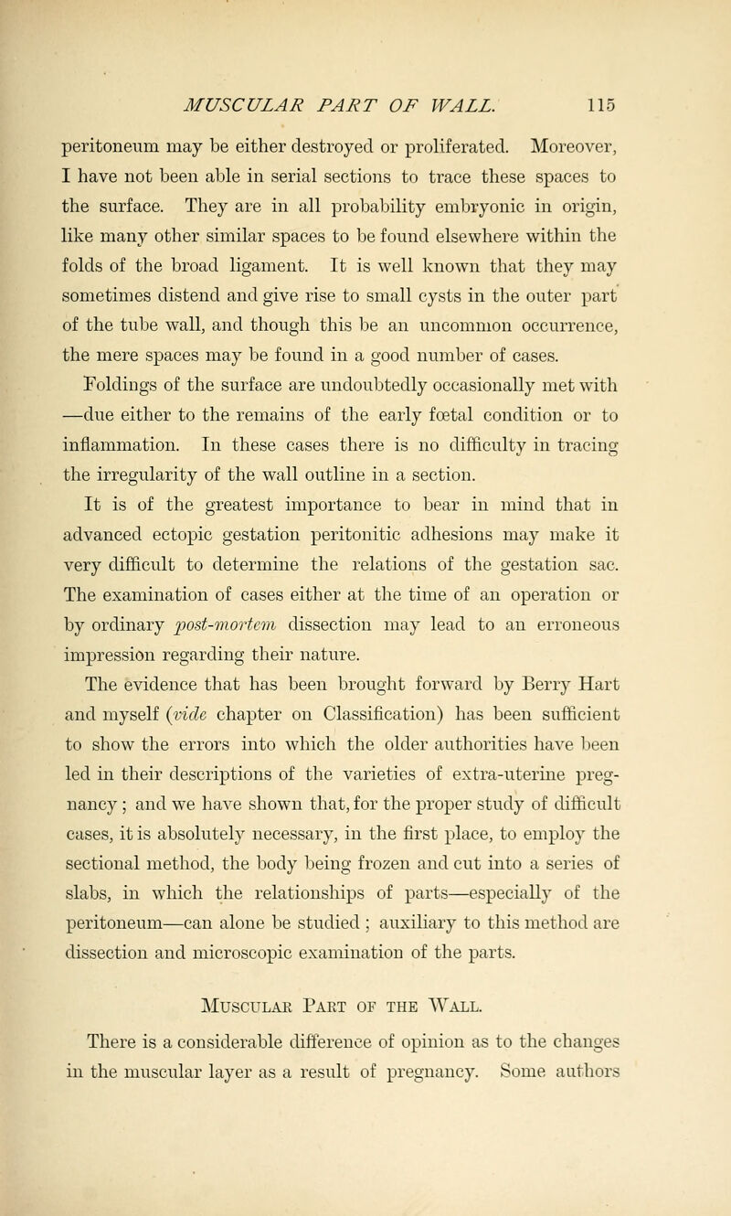 peritoneum may be either destroyed or proliferated. Moreover, I have not been able in serial sections to trace these spaces to the surface. They are in all probability embryonic in origin, like many other similar spaces to be found elsewhere within the folds of the broad ligament. It is well known that they may sometimes distend and give rise to small cysts in the outer part of the tube wall, and though this be an uncommon occurrence, the mere spaces may be found in a good number of cases. Foldings of the surface are undoubtedly occasionally met with —due either to the remains of the early foetal condition or to inflammation. In these cases there is no difficulty in tracing the irregularity of the wall outline in a section. It is of the greatest importance to bear in mind that in advanced ectopic gestation peritonitic adhesions may make it very diJBicult to determine the relations of the gestation sac. The examination of cases either at the time of an operation or by ordinary post-mortem dissection may lead to an erroneous impression regarding their nature. The evidence that has been brought forward by Berry Hart and myself {vide chapter on Classification) has been sufficient to show the errors into which the older authorities have been led in their descriptions of the varieties of extra-uterine preg- nancy ; and we have shown that, for the proper study of difficult cases, it is absolutely necessary, in the first place, to employ the sectional method, the body being frozen and cut into a series of slabs, in which the relationships of parts—especially of the peritoneum—can alone be studied ; auxihary to this method are dissection and microscopic examination of the parts. Muscular Part of the Wall. There is a considerable difference of opinion as to the changes in the muscular layer as a result of pregnancy. Some authors