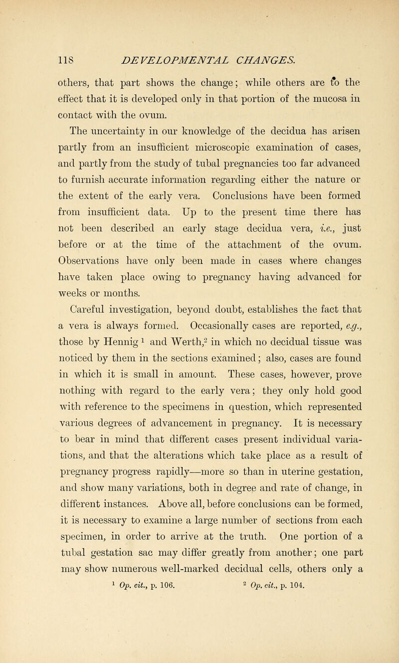 others, that part shows the change; while others are fo the effect that it is developed only in that portion of the mucosa in contact with the ovum. The uncertainty in our knowledge of the decidua has arisen partly from an insufficient microscopic examination of cases, and partly from the study of tubal pregnancies too far advanced to furnish accurate information regarding either the nature or the extent of the early vera. Conclusions have been formed from insufficient data. Up to the present time there has not been described an early stage decidua vera, i.e., just before or at the time of the attachment of the ovum. Observations have only been made in cases where changes have taken place owing to pregnancy having advanced for weeks or months. Careful investigation, beyond doubt, establishes the fact that a vera is always formed. Occasionally cases are reported, e.g., those by Hennig ^ and Werth,- in which no decidual tissue was noticed by them in the sections examined; also, cases are found in which it is small in amount. These cases, however, prove nothing with regard to the early vera; they only hold good with reference to the specimens in question, which represented various degrees of advancement in pregnancy. It is necessary to bear in mind that different cases present individual varia- tions, and that the alterations which take place as a result of pregnancy progress rapidly—more so than in uterine gestation, and show many variations, both in degree and rate of change, in different instances. Above all, before conclusions can be formed, it is necessary to examine a large number of sections from each specimen, in order to arrive at the truth. Qne portion of a tubal gestation sac may differ greatly from another; one part may show numerous well-marked decidual cells, others only a