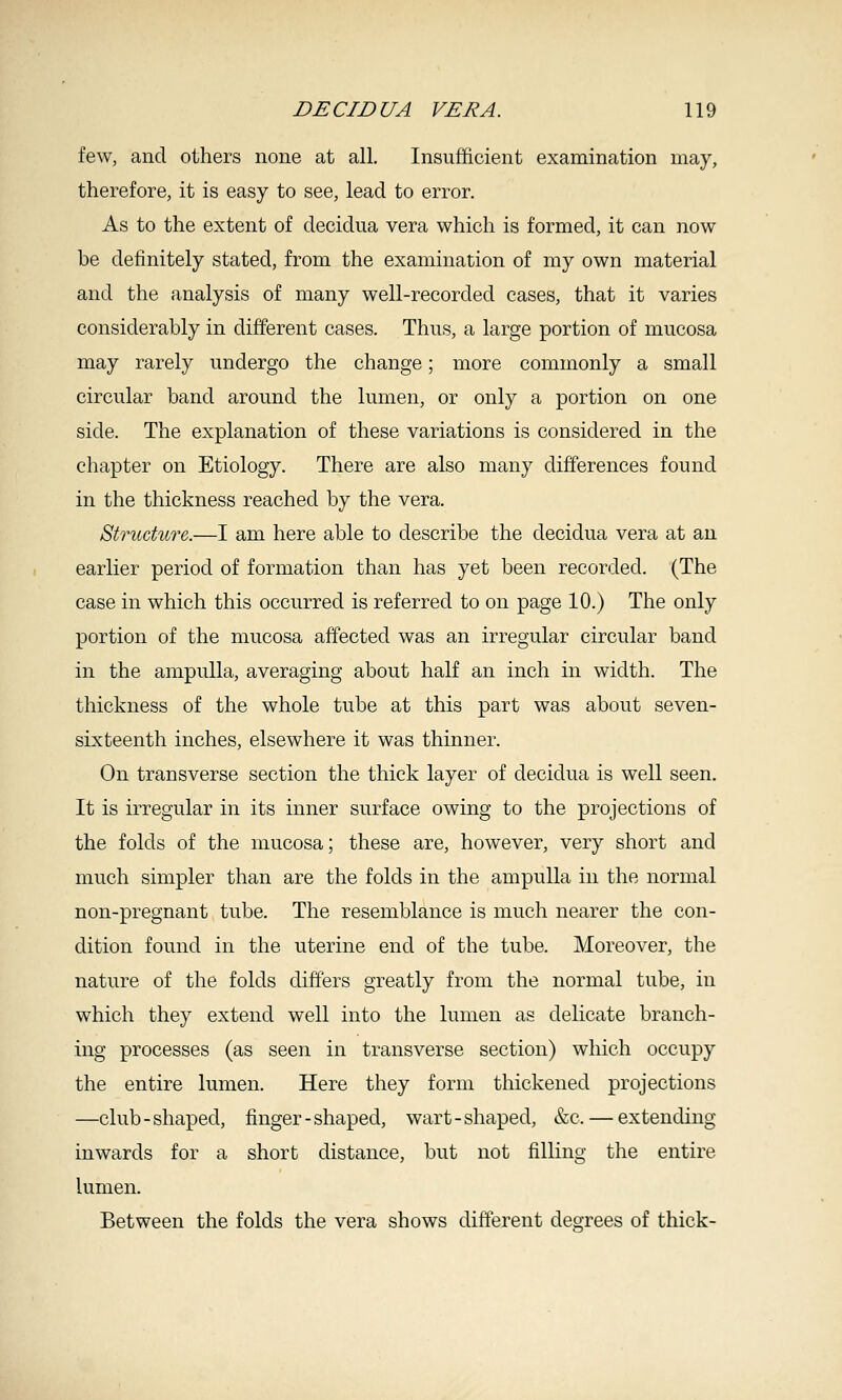 few, and others none at all. Insufficient examination may, therefore, it is easy to see, lead to error. As to the extent of decidua vera which is formed, it can now be definitely stated, from the examination of my own material and the analysis of many well-recorded cases, that it varies considerably in different cases. Thus, a large portion of mucosa may rarely undergo the change; more commonly a small circular band around the lumen, or only a portion on one side. The explanation of these variations is considered in the chapter on Etiology. There are also many differences found in the thickness reached by the vera. Btrudwre.—I am here able to describe the decidua vera at an earlier period of formation than has yet been recorded. (The case in which this occurred is referred to on page 10.) The only portion of the mucosa affected was an irregular circular band in the ampulla, averaging about half an inch in width. The thickness of the whole tube at this part was about seven- sixteenth inches, elsewhere it was thinner. On transverse section the thick layer of decidua is well seen. It is irregular in its inner surface owing to the projections of the folds of the mucosa; these are, however, very short and much simpler than are the folds in the ampulla in the normal non-pregnant tube. The resemblance is much nearer the con- dition found in the uterine end of the tube. Moreover, the nature of the folds differs greatly from the normal tube, in which they extend well into the lumen as delicate branch- ing processes (as seen in transverse section) which occupy the entire lumen. Here they form thickened projections —club-shaped, finger-shaped, wart-shaped, &c. — extending inwards for a short distance, but not filling the entire lumen. Between the folds the vera shows different degrees of thick-
