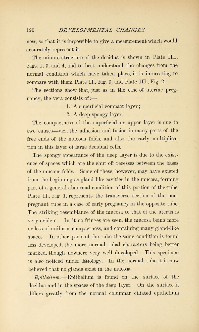 ness, so that it is impossible to give a measurement which would accurately represent it. The minute structure of the decidua is shown in Plate III., Figs. 1, 3, and 4, and to best understand the changes from the normal condition which have taken place, it is interesting to compare with them Plate II., Pig. 3, and Plate III., Fig. 2. The sections show that, just as in the case of uterine preg- nancy, the vera consists of:— 1. A superficial compact layer; 2. A deep spongy layer. The compactness of the superficial or upper layer is due to two causes—viz., the adhesion and fusion in many parts of the free ends of the mucous folds, and also the early multiplica- tion in this layer of large decidual cells. The spongy appearance of the deep layer is due to the exist- ence of spaces which are the shut off recesses between the bases of the mucous folds. Some of these, however, may have existed from the beginning as gland-like cavities in the mucosa, forming part of a general abnormal condition of this portion of the tube. Plate II., Fig. 1, represents the transverse section of the non- pregnant tube in a case of early pregnancy in the opposite tube. The striking resemblance of the mucosa to that of the uterus is very evident. In it no fringes are seen, the mucosa being more or less of uniform compactness, and containing many gland-like spaces. In other parts of the tube the same condition is found less developed, the more normal tubal characters being better marked, though nowhere very well developed. This specimen is also noticed under Etiology. In the normal tube it is now- believed that no glands exist in the mucosa. Epithelium.—Epithelium is found on the surface of the decidua and in the spaces of the deep layer. On the surface it differs greatly from the normal columnar ciliated epithelium