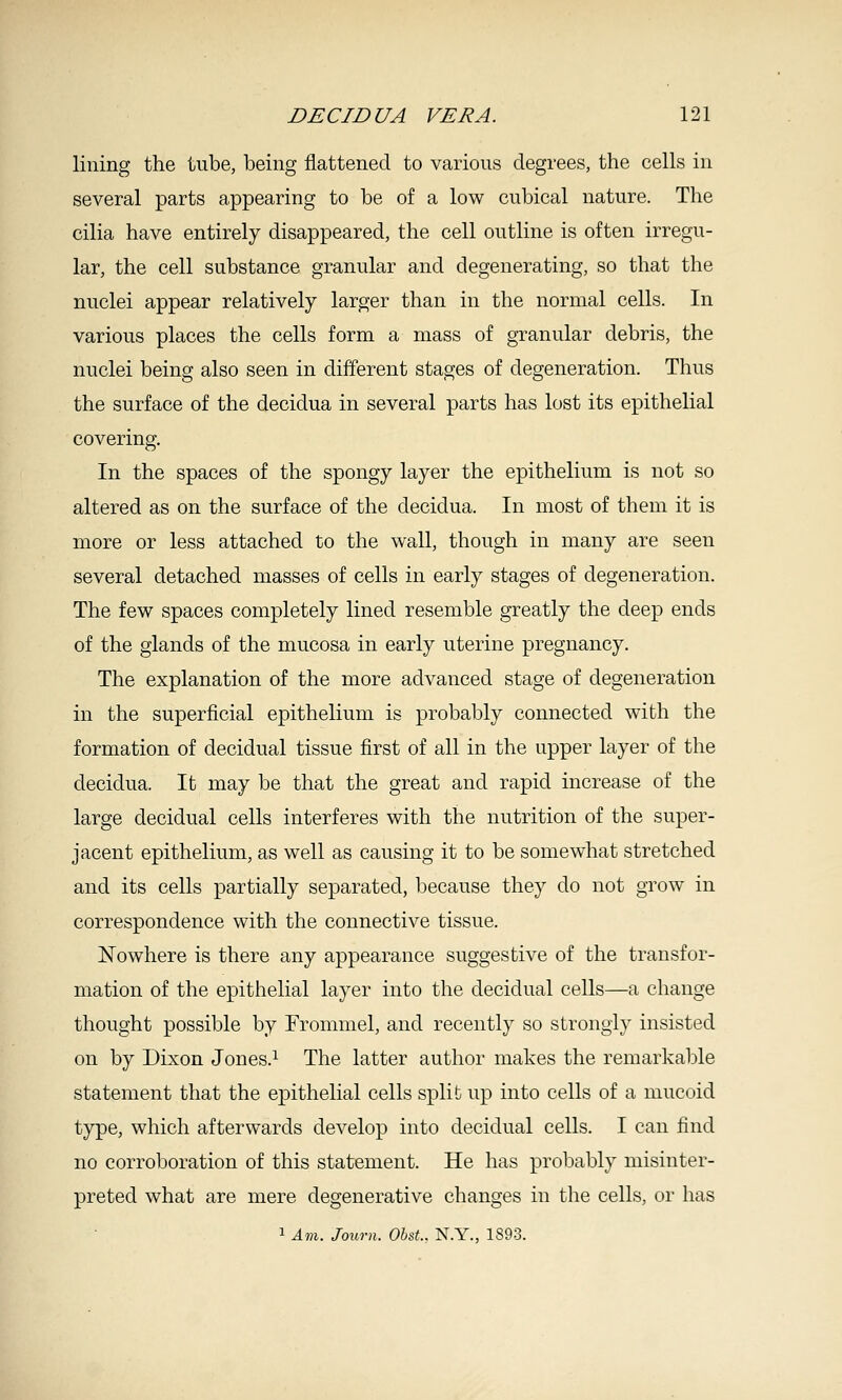 lining the lube, being flattened to various degrees, the cells in several parts appearing to be of a low cubical nature. The cilia have entirely disappeared, the cell outline is often irregu- lar, the cell substance granular and degenerating, so that the nuclei appear relatively larger than in the normal cells. In various places the cells form a mass of granular debris, the nuclei being also seen in different stages of degeneration. Thus the surface of the decidua in several parts has lost its epithelial covering. In the spaces of the spongy layer the epithelium is not so altered as on the surface of the decidua. In most of them it is more or less attached to the wall, though in many are seen several detached masses of cells in early stages of degeneration. The few spaces completely lined resemble greatly the deep ends of the glands of the mucosa in early uterine pregnancy. The explanation of the more advanced stage of degeneration in the superficial epithelium is probably connected with the formation of decidual tissue first of all in the upper layer of the decidua. It may be that the great and rapid increase of the large decidual cells interferes with the nutrition of the super- jacent epithelium, as well as causing it to be somewhat stretched and its cells partially separated, because they do not grow in correspondence with the connective tissue. Nowhere is there any appearance suggestive of the transfor- mation of the epithelial layer into the decidual cells—a change thought possible by Trommel, and recently so strongly insisted on by Dixon Jones.^ The latter author makes the remarkable statement that the e]3ithelial cells split up into cells of a mucoid type, which afterwards develop into decidual cells. I can find no corroboration of this statement. He has probably misinter- preted what are mere degenerative changes in the cells, or has 1 Am. Journ. Obst.. N.Y., 1893.