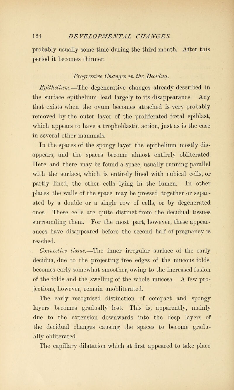 probably usually some time during the tiiircl month. After this period it becomes thinner. Progressive, Changes in the Decidua. E'pithelium.—The degenerative changes already described in the surface epithelium lead largely to its disappearance. Any that exists when the ovum becomes attached is very probably removed by the outer layer of the proliferated foetal epiblast, which appears to have a trophoblastic action, just as is the case in several other mammals. In the spaces of the spongy layer the epithelium mostly dis- appears, and the spaces become almost entirely obliterated. Here and there may be found a space, usually running parallel with the surface, which is entirely lined with cubical cells, or partly lined, the other cells lying in the lumen. In other places the walls of the space may be pressed together or separ- ated by a double or a single row of cells, or by degenerated ones. These cells are quite distinct from the decidual tissues surrounding them. For the most part, however, these appear- ances have disappeared before the second half of pregnancy is reached. Connective tissue.—The inner irregular surface of the early decidua, due to the projecting free edges of the mucous folds, becomes early somewhat smoother, owing to the increased fusion of the folds and the swelling of the whole mucosa. A few pro- jections, however, remain unobliterated. The early recognised distinction of compact and spongy layers becomes gradually lost. This is, apparently, mainly due to the extension downwards into the deep layers of the decidual changes causing the spaces to become gradu- ally obliterated. The capillary dilatation which at first appeared to take place