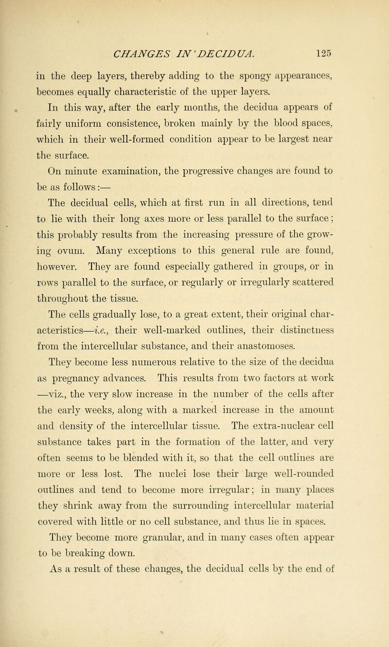 in the deep layers, thereby adding to the spongy appearances, becomes equally characteristic of the upper layers. In this way, after the early months, the decidua appears of fairly uniform consistence, broken mainly by the blood spaces, which in their well-formed condition appear to be largest near the surface. On minute examination, the progressive changes are found to be as follows:— The decidual cells, which at first run in all directions, tend to lie with their long axes more or less parallel to the surface; this probably results from the increasing pressure of the grow- ing ovum. Many exceptions to this general rule are found, however. They are found especially gathered in groups, or in rows parallel to the surface, or regularly or irregularly scattered throughout the tissue. The cells gradually lose, to a great extent, their original char- acteristics—-i.e., their well-marked outlines, their distinctness from the intercellular substance, and their anastomoses. They become less numerous relative to the size of the decidua as pregnancy advances. This results from two factors at work —viz., the very slow increase in the number of the cells after the early weeks, along with a marked increase in the amount and density of the intercellular tissue. The extra-nuclear cell substance takes part in the formation of the latter, and very often seems to be blended with it, so that the cell outlines are more or less lost. The nuclei lose their large well-rounded outlines and tend to become more irregular; in many places they shrink away from the surrounding intercellular material covered with little or no cell substance, and thus lie in spaces. They become more granular, and in many cases often appear to be breaking down. As a result of these changes, the decidual cells by the end of