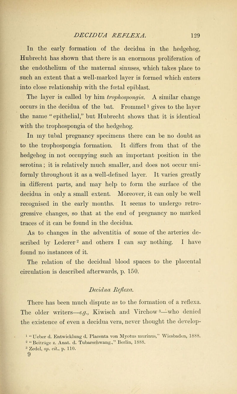 In the early formation of the decidua in the hedgehog, Hubrecht has shown that there is an enormous proliferation of the endothelium of the maternal sinuses, which takes place to such an extent that a well-marked layer is formed which enters into close relationship with the foetal epiblast. The layer is called by him trophospongia. A similar change occurs in the decidua of the bat. Frommel i gives to the layer the name epithelial, but Hubrecht shows that it is identical with the trophospongia of the hedgehog. In my tubal pregnancy specimens there can be no doubt as to the trophospongia formation. It differs from that of the hedgehog in not occupying such an important position in the serotina; it is relatively much smaller, and does not occur uni- formly throughout it as a well-defined layer. It varies greatly in different parts, and may help to form the surface of the decidua in only a small extent. Moreover, it can only be well recognised in the early months. It seems to undergo retro- gressive changes, so that at the end of pregnancy no marked traces of it can be found in the decidua. As to changes in the adventitia of some of the arteries de- scribed by Lederer^ and others I can say nothing. I have found no instances of it. The relation of the decidual blood spaces to the placental circulation is described afterwards, p. 150. Decidua Bejiexa. There has been much dispute as to the formation of a reflexa. The older writers—e.g., Kiwisch and Virchow^—who denied the existence of even a decidua vera, never thought the develop- 1 Ueber d. Entwicklung d. Placenta von Myotus murinus, Wiesbaden, 1888. ^ Beitrage z. Anat. d. Tubarschwang., Berlin, 1888. ^ Zedel, op. cit., p. 110. 9