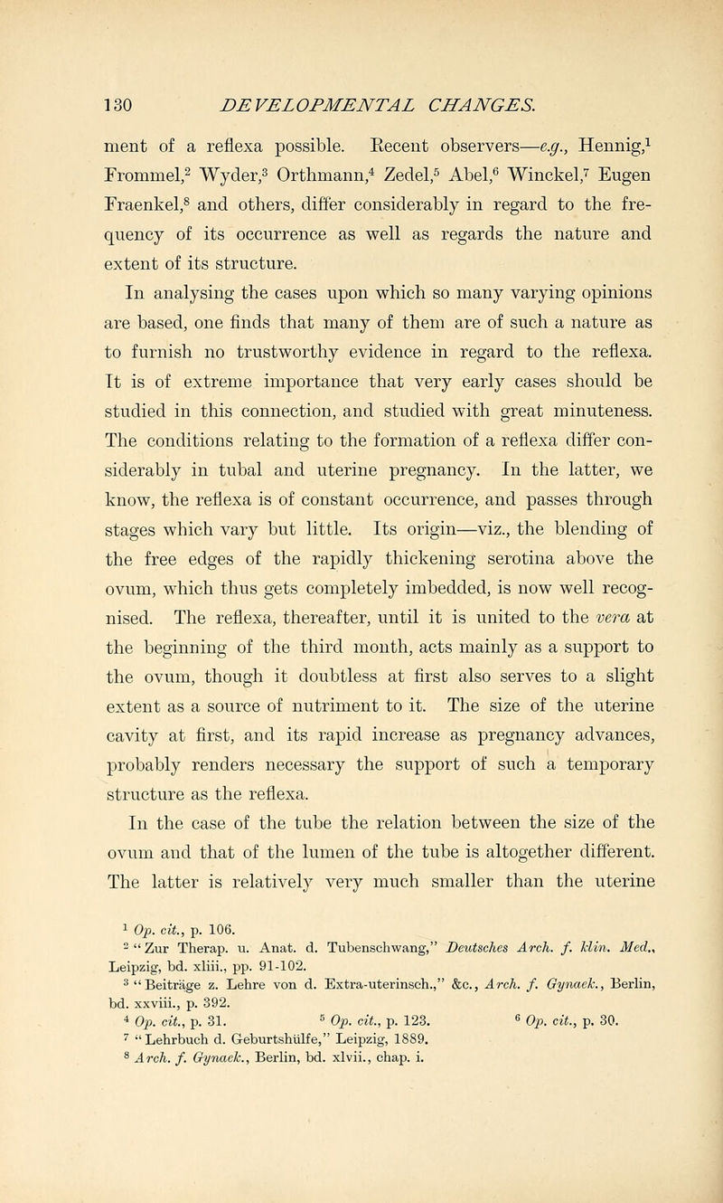ment of a reflexa possible. Eeceut observers—e.g., Hennig,i Frommel,^ Wyder,^ Orthmann/ Zedel,^ Abel,' Winckel/ Eugen Fraenkel,^ and others, differ considerably in regard to the fre- quency of its occurrence as well as regards the nature and extent of its structure. In analysing the cases upon which so many varying opinions are based, one finds that many of them are of such a nature as to furnish no trustworthy evidence in regard to the reflexa. It is of extreme importance that very early cases should be studied in this connection, and studied with great minuteness. The conditions relating to the formation of a reflexa differ con- siderably in tubal and uterine pregnancy. In the latter, we know, the reflexa is of constant occurrence, and passes through stages which vary but little. Its origin—viz., the blending of the free edges of the rapidly thickening serotina above the ovum, which thus gets completely imbedded, is now well recog- nised. The reflexa, thereafter, until it is united to the vera at the beginning of the third month, acts mainly as a support to the ovum, though it doubtless at first also serves to a slight extent as a source of nutriment to it. The size of the uterine cavity at first, and its rapid increase as pregnancy advances, probably renders necessary the support of such a temporary structure as the reflexa. In the case of the tube the relation between the size of the ovum and that of the lumen of the tube is altogether different. The latter is relatively very much smaller than the uterine 1 Oj). cit., p. 106. Zur Therap. u. Anat. d. Tubenschwang, Deutsches Arch. f. Min. Med., Leipzig, bd. xliii., pp. 91-102. ^Beitrage z. Lehre von d. Extra-uterinsch., &c., Arch. f. Gynaek., Berlin, bd. xxviii., p. 392. 4 Op. cit., p. 31. s Op. cit., p. 123. « Op>. cit., p. 30. '' Lehrbuch d. Geburtshiilfe, Leipzig, 1889. ^ Arch. f. Gynaek., Berlin, bd. xlvii., chap. i.