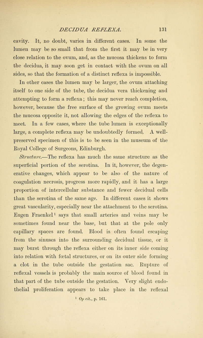 cavity. It, no doubt, varies in different cases. In some the lumen may be so small that from the first it may be in very close relation to the ovum, and, as the mucosa thickens to form the decidua, it may soon get in contact with the ovum on all sides, so that the formation of a distinct reflexa is impossible. In other cases the lumen may be larger, the ovum attaching itself to one side of the tube, the decidua vera thickening and attempting to form a reflexa; this may never reach completion, however, because the free surface of the growing ovum meets the mucosa opposite it, not allowing the edges of the reflexa to meet. In a few cases, where the tube lumen is exceptionally large, a complete reflexa may be undoubtedly formed. A well- preserved specimen of this is to be seen in the museum of the Eoyal College of Surgeons, Edinburgh. Structure.—The reflexa has much the same structure as the superficial portion of the serotina. In it, however, the degen- erative changes, which appear to be also of the nature of coagulation necrosis, progress more rapidly, and it has a large proportion of intercellular substance and fewer decidual cells than the serotina of the same age. In different cases it shows great vascularity, especially near the attachment to the serotina. Eugen FraenkeP says that small arteries and veins may be sometimes found near the base, but that at the pole only capillary spaces are found. Blood is often found escaping from the sinuses into the surrounding decidual tissue, or it may burst through the reflexa either on its inner side coming into relation with foetal structures, or on its outer side forming a clot in the tube outside the gestation sac. Eupture of reflexal vessels is probably the main source of blood found in that part of the tube outside the gestation. Very slight endo- thelial proliferation appears to take place in the reflexal 1 Op cit., p. 161.