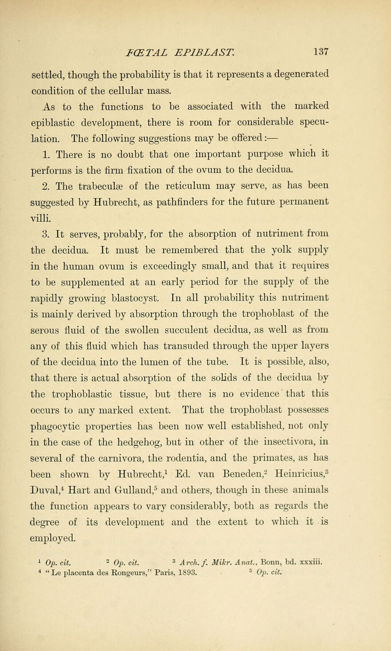 settled, though the probability is that it represents a degenerated condition of the cellular mass. As to the functions to be associated with the marked epiblastic development, there is room for considerable specu- lation. The following suggestions may be offered:— 1. There is no doubt that one important purpose which it performs is the firm fixation of the ovum to the decidua. 2. The trabeculEe of the reticulum may serve, as has been suggested by Hubrecht, as pathfinders for the future permanent villi. 3. It serves, probably, for the absorption of nutriment from the decidua. It must be remembered that the yolk supply in the human ovum is exceedingly small, and that it requires to be supplemented at an early period for the supply of the rapidly growing blastocyst. In all probability this nutriment is mainly derived by absorption through the trophoblast of the serous fluid of the swollen succulent decidua, as well as from any of this fluid which has transuded through the upper layers of the decidua into the lumen of the tube. It is possible, also, that there is actual absorption of the solids of the decidua by the trophoblastic tissue, but there is no evidence that this occurs to any marked extent. That the trophoblast possesses phagocytic properties has been now well established, not only in the case of the hedgehog, but in other of the insectivora, in several of the carnivora, the rodentia, and the primates, as has been shown by Hubrecht,^ Ed. van Beneden,^ Heinricius,^ Duval,^ Hart and Gulland,^ and others, though in these animals the function appears to vary considerably, both as regards the degree of its development and the extent to which it is employed. ■^ Op. cit. ^ Op. cit. ^ Arch. f. Milcr. Anat.. Bonn, bd. xxxiii. ^ Le placenta des Rongeurs, Paris, 1893. ^ Op. cit.
