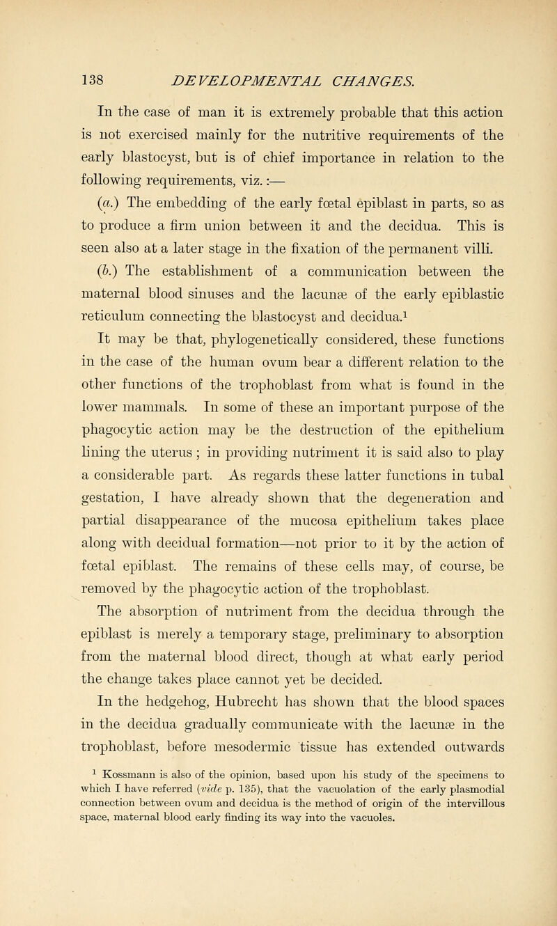 In the case of man it is extremely probable that this action is not exercised mainly for the nutritive requirements of the early blastocyst, but is of chief importance in relation to the following requirements, viz.:— (a.) The embedding of the early foetal epiblast in parts, so as to produce a firm union between it and the decidua. This is seen also at a later stage in the fixation of the permanent villi. (5.) The establishment of a communication between the maternal blood sinuses and the lacunse of the early epiblastic reticulum connecting the blastocyst and decidua.^ It may be that, phylogeuetically considered, these functions in the case of the human ovum bear a different relation to the other functions of the trophoblast from what is found in the lower mammals. In some of these an important purpose of the phagocytic action may be the destruction of the epithelium lining the uterus ; in providing nutriment it is said also to play a considerable part. As regards these latter functions in tubal gestation, I have already shown that the degeneration and partial disappearance of the mucosa epithelium takes place along with decidual formation—not prior to it by the action of foetal epiblast. The remains of these cells may, of course, be removed by the phagocytic action of the trophoblast. The absorption of nutriment from the decidua through the epiblast is merely a temporary stage, preliminary to absorption from the maternal blood direct, though at what early period the change takes place cannot yet be decided. In the hedgehog, Hubrecht has shown that the blood spaces in the decidua gradually communicate with the lacuna? in the trophoblast, before mesodermic tissue has extended outwards ^ Kossmann is also of the opinion, based upon his study of the specimens to which I have referred {vide p. 135), that the vacuolation of the early plasmodial connection between ovum and decidua is the method of origin of the intervillous space, maternal blood early finding its way into the vacuoles.