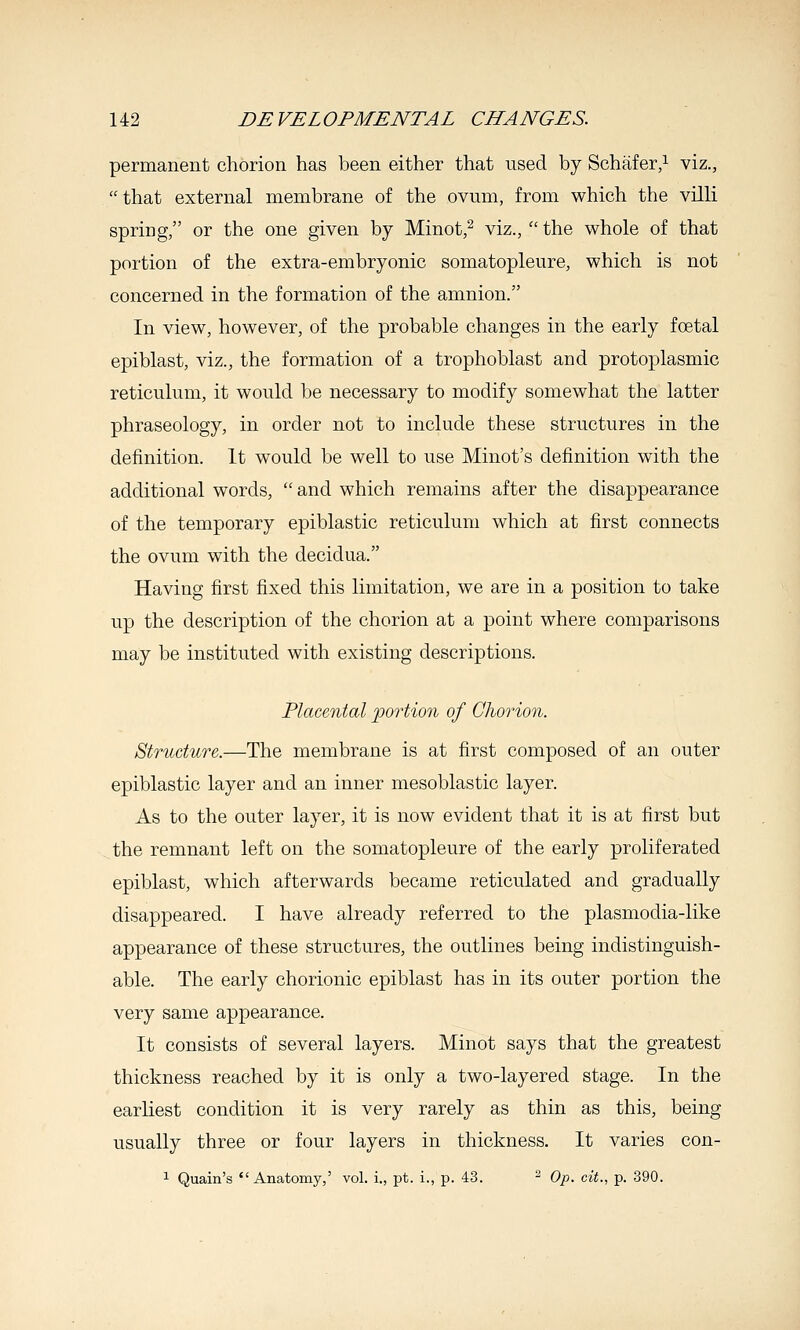 permanent chorion has been either that used by Schafer,^ viz., that external membrane of the ovum, from which the villi spring, or the one given by Minot,^ viz.,  the whole of that portion of the extra-embryonic somatopleure, which is not concerned in the formation of the amnion. In view, however, of the probable changes in the early foetal epiblast, viz., the formation of a trophoblast and protoplasmic reticulum, it would be necessary to modify somewhat the latter phraseology, in order not to include these structures in the definition. It would be well to use Minot's definition with the additional words,  and which remains after the disappearance of the temporary epiblastic reticulum which at first connects the ovum with the decidua. Having first fixed this limitation, we are in a position to take up the description of the chorion at a point where comparisons may be instituted with existing descriptions. Placental portion of Chorion. Structure.—The membrane is at first composed of an outer epiblastic layer and an inner mesoblastic layer. As to the outer layer, it is now evident that it is at first but the remnant left on the somatopleure of the early proliferated epiblast, which afterwards became reticulated and gradually disappeared. I have already referred to the plasmodia-like appearance of these structures, the outlines being indistinguish- able. The early chorionic epiblast has in its outer portion the very same appearance. It consists of several layers. Minot says that the greatest thickness reached by it is only a two-layered stage. In the earliest condition it is very rarely as thin as this, being usually three or four layers in thickness. It varies con- 1 Quain's Anatomy,' vol. i., pt. i., p. 43. ^ Op. cit., p. 390.