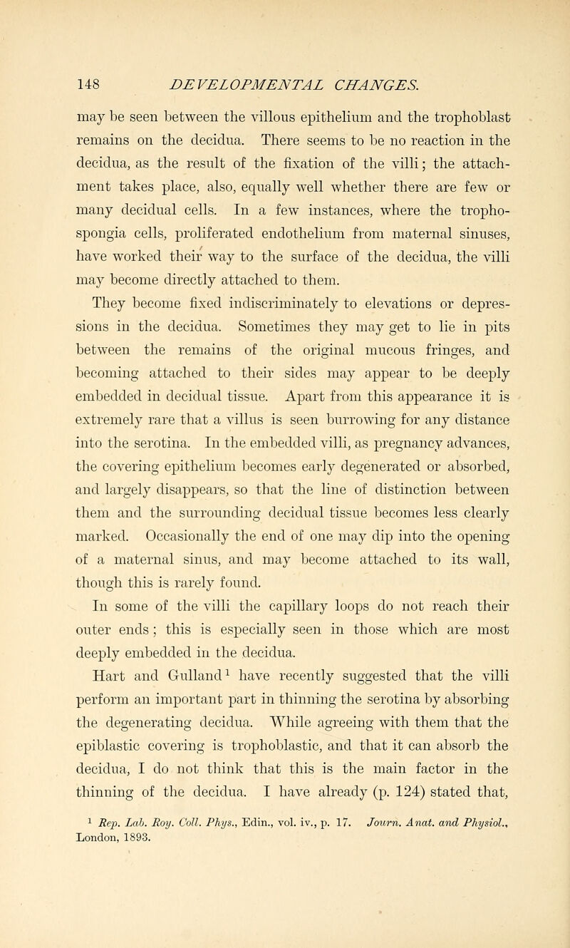 may be seen between the villous epithelium and the trophoblast remains on the decidua. There seems to be no reaction in the decidua, as the result of the fixation of the villi; the attach- ment takes place, also, equally well whether there are few or many decidual cells. In a few instances, where the tropho- spongia cells, proliferated endothelium from maternal sinuses, have worked their way to the surface of the decidua, the villi may become directly attached to them. They become fixed indiscriminately to elevations or depres- sions in the decidua. Sometimes they may get to lie in pits between the remains of the original mucous fringes, and becoming attached to their sides may appear to be deeply embedded in decidual tissue. Apart from this appearance it is extremely rare that a villus is seen burrowing for any distance into the serotina. In the embedded villi, as pregnancy advances, the covering epithelium becomes early degenerated or absorbed, and largely disappears, so that the line of distinction between them and the surrounding decidual tissue becomes less clearly marked. Occasionally the end of one may dip into the opening of a maternal sinus, and may become attached to its wall, though this is rarely found. In some of the villi the capillary loops do not reach their outer ends ; this is especially seen in those which are most deeply embedded in the decidua. Hart and Gulland^ have recently suggested that the villi perform an important part in thinning the serotina by absorbing the degenerating decidua. While agreeing with them that the epiblastic covering is trophoblastic, and that it can absorb the decidua, I do not think that this is the main factor in the thinning of the decidua. I have already (p. 124) stated that, ^ Rep. Lab. Roy. Coll. Phys., Edin., vol. iv., p. 17. Journ. Anat. and Physiol., London, 1893.