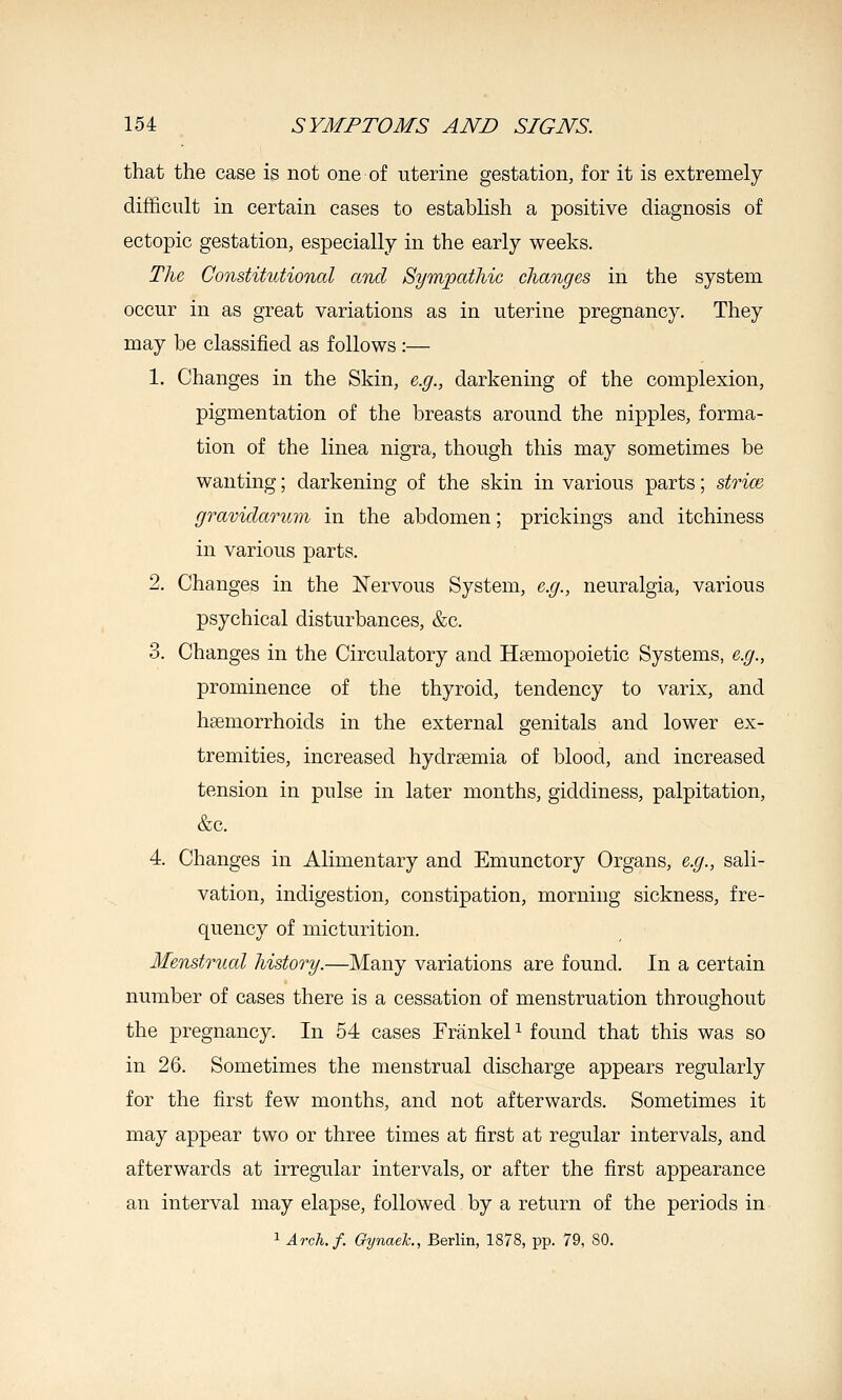 that the case is not one of uterine gestation, for it is extremely difficult in certain cases to establish a positive diagnosis of ectopic gestation, especially in the early weeks. The Constitutional and Sympathic changes in the system occur in as great variations as in uterine pregnancy. They may be classified as follows :— 1. Changes in the Skin, e.g., darkening of the complexion, pigmentation of the breasts around the nipples, forma- tion of the linea nigra, though this may sometimes be wanting; darkening of the skin in various parts; strim gravidaonim in the abdomen; prickings and itchiness in various parts. 2. Changes in the Nervous System, e.g., neuralgia, various psychical disturbances, &c. 3. Changes in the Circulatory and Hsemopoietic Systems, e.g., prominence of the thyroid, tendency to varix, and haemorrhoids in the external genitals and lower ex- tremities, increased hydrsemia of blood, and increased tension in pulse in later months, giddiness, palpitation, &c. 4. Changes in Alimentary and Emunctory Organs, e.g., sali- vation, indigestion, constipation, morning sickness, fre- quency of micturition. Menstrual history.—Many variations are found. In a certain number of cases there is a cessation of menstruation throughout the pregnancy. In 54 cases FrankeP found that this was so in 26. Sometimes the menstrual discharge appears regularly for the first few months, and not afterwards. Sometimes it may appear two or three times at first at regular intervals, and afterwards at irregular intervals, or after the first appearance an interval may elapse, followed by a return of the periods in 1 Arch.f. Gynaek., Berlin, 1878, pp. 79, SO.