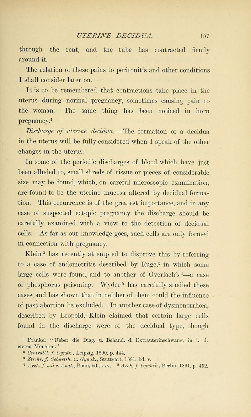 through the rent, and the tube has contracted firmly around it. The relation of these pains to peritonitis and other conditions I shall consider later on. It is to be remembered that contractions take place in the uterus during normal pregnancy, sometimes causing pain to the woman. The same thing has been noticed in horn pregnancy.^ Discharge, of uterine decidua. — The formation of a decidua in the uterus will be fully considered when I speak of the other changes in the uterus. In some of the periodic discharges of blood which have just been alluded to, small shreds of tissue or pieces of considerable size may be found, which, on careful microscopic examination, are found to be the uterine mucosa altered by decidual forma- tion. This occurrence is of the greatest importance, and in any case of suspected ectopic pregnancy the discharge should be carefully examined with a view to the detection of decidual cells. As far as our knowledge goes, such cells are only formed in connection with pregnancy. Klein ^ has recently attempted to disprove this by referring to a case of endometritis described by Euge,^ in which some large cells were found, and to another of Overlach's ^—a case of phosphorus poisoning. Wyder ^ has carefully studied these cases, and has shown that in neither of them could the influence of past abortion be excluded. In another case of dysmenorrhoea, described by Leopold, Klein claimed that certain large cells found in the discharge were of the decidual type, though ^ Friinkel  Ueber die Diag. u. Behand. d. Extrauterinschwang. in i. d. ei'sten Monaten. - Centralbl. f. GijndJc., Leipzig, 1890, p. 444. ^ Ztschr. f. Geburtsh. u. Gyndlc., Stuttgart, 1881, bd. v. ^ ArcJi. f. mih: Anat., Bonn, bd., xxv. ^ Arch. f. Gynach., Berlin, 1S91, p. 452.