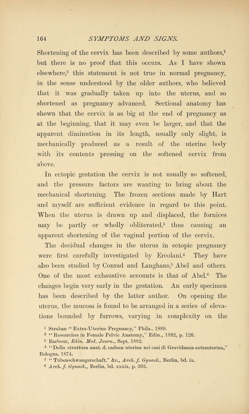 Shortening of the cervix has been described by some authors,^ but there is no proof that this occurs. As I have shown elsewhere/ this statement is not true in normal pregnancy, in the sense understood by the older authors, who believed that it was gradually taken up into the uterus, and so shortened as pregnancy advanced. Sectional anatomy has shown that the cervix is as big at the end of pregnancy as at the beginning, that it may even be larger, and that the apparent diminution in its length, usually only slight, is mechanically produced as a result of the uterine body with its contents pressing on the softened cervix from above. In ectopic gestation the cervix is not usually so softened, and the pressure factors are wanting to bring about the mechanical shortening. The frozen sections made by Hart and myself are sufficient evidence in regard to this point. When the uterus is drawn up and displaced, the fornices may be partly or wholly obliterated,^ thus causing an apparent shortening of the vaginal portion of the cervix. The decidual changes in the uterus in ectopic pregnancy were first carefully investigated by Ercolani.^ They have also been studied by Conrad and Langhans,^ Abel and others. One of the most exhaustive accounts is that of Abel.* The changes begin very early in the gestation. An early specimen has been described by the latter author. On opening the uterus, the mucosa is found to be arranged in a series of eleva- tions bounded by furrows, varying in complexity on the 1 Strahan  Extra-Uterine Pregnancy, Phila., 1889. 2  Researches in Female Pelvic Anatomy, Edin., 1892, p. 120. •* Barbour, Edin. Med. Journ., Sept. 1882. ■* Delia struttura anat. d. caduca uterina nei casi di Gravidanza extrauterina, Bologna, 1874. s  Tubenschwangerschaft, &c., Arch. f. Gynaelc., Berlin, bd. ix. ^ Arch. f. Gynaek., Berlin, bd. xxxix, p. 393.