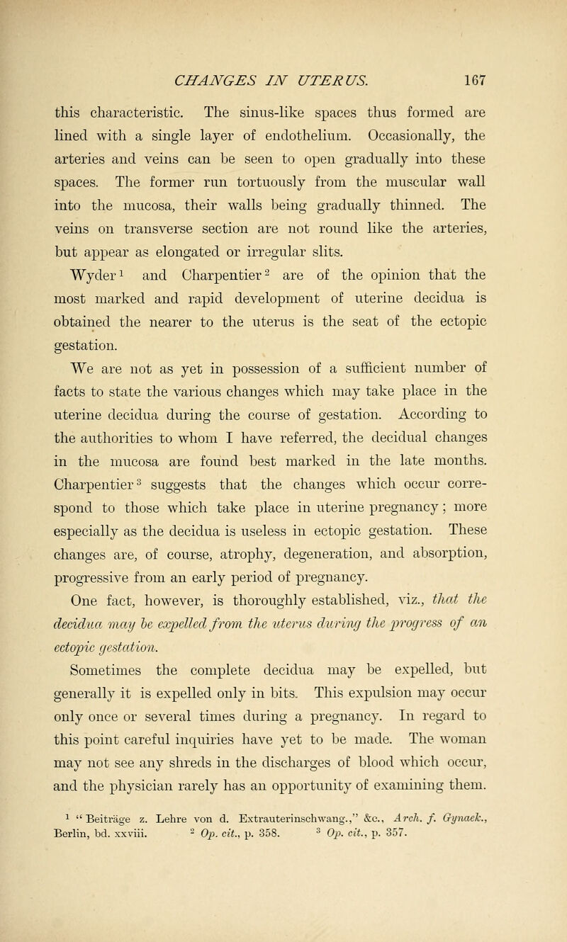 this characteristic. The sinus-like spaces thus formed are lined with a single layer of endothelium. Occasionally, the arteries and veins can be seen to open gradually into these spaces. The former run tortuously from the muscular wall into the mucosa, their walls being gradually thinned. The veins on transverse section are not round like the arteries, but appear as elongated or irregular slits. Wyder^ and Charpentier^ are of the opinion that the most marked and rapid development of uterine decidua is obtained the nearer to the uterus is the seat of the ectopic gestation. We are not as yet in possession of a sufficient number of facts to state the various changes which may take place in the uterine decidua during the course of gestation. According to the authorities to whom I have referred, the decidual changes in the mucosa are found best marked in the late months. Charpentier^ suggests that the changes which occur corre- spond to those which take place in uterine pregnancy; more especially as the decidua is useless in ectopic gestation. These changes are, of course, atrophy, degeneration, and absorption, progressive from an early period of pregnancy. One fact, however, is thoroughly established, viz., tliat the decidua may he expelled from the uterus during the progress of an ectopic gestation. Sometimes the complete decidua may be expelled, but generally it is expelled only in bits. This expulsion may occur only once or several times during a pregnancy. In regard to this point careful inquiries have yet to be made. The woman may not see any shreds in the discharges of blood which occur, and the physician rarely has an opportunity of examining them. ^  Beitrage z. Lehre von d. Extrauterinschwang., &c., Arch. f. Gynaek., Berlin, bd. xxviii. - Op. cit., p. 358. ^ Op. cit., p. 357.