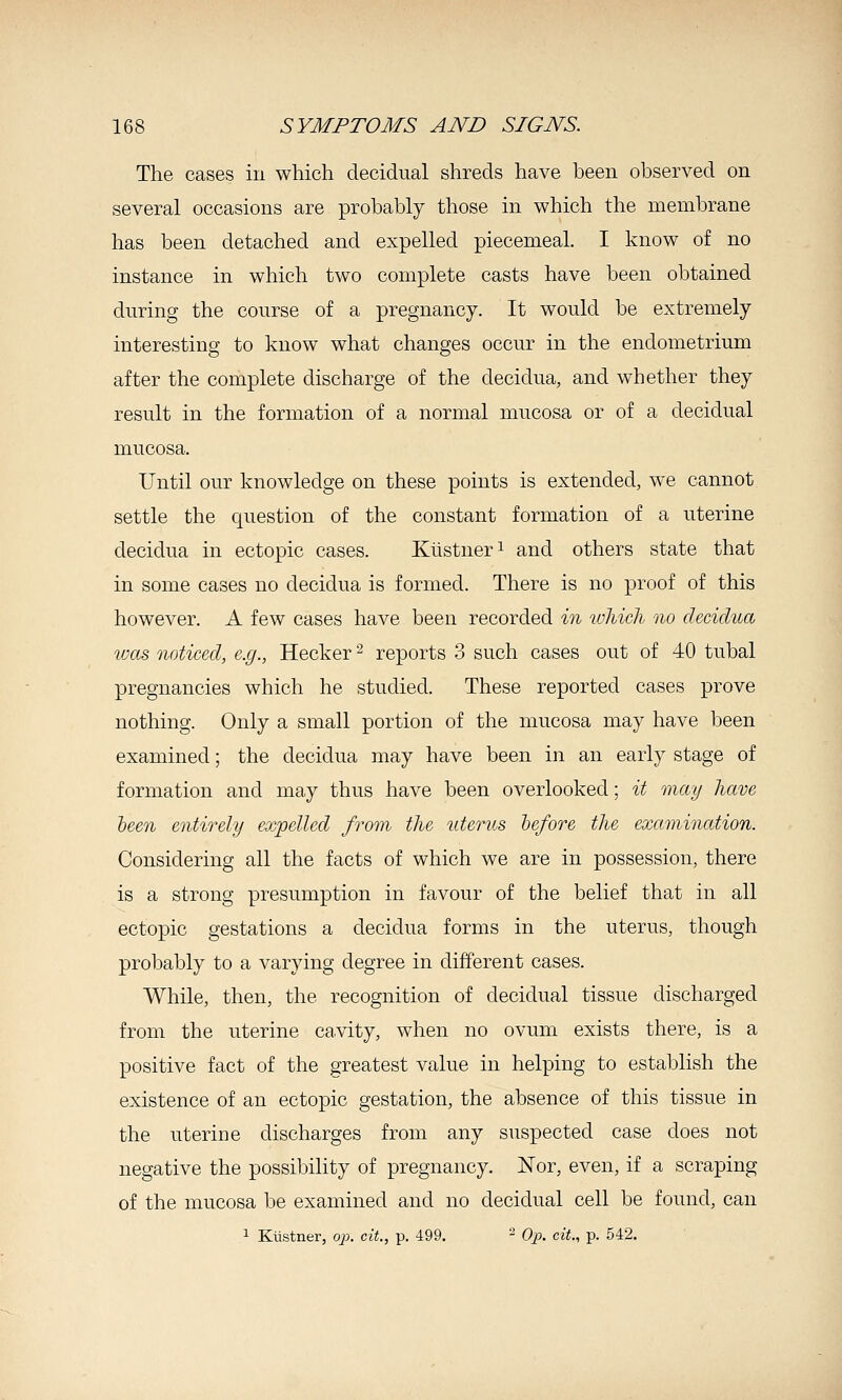 The cases in which decidual shreds have been observed on several occasions are probably those in which the membrane has been detached and expelled piecemeal. I know of no instance in which two complete casts have been obtained during the course of a pregnancy. It would be extremely interesting to know what changes occur in the endometrium after the complete discharge of the decidua, and whether they result in the formation of a normal mucosa or of a decidual mucosa. Until our knowledge on these points is extended, we cannot settle the question of the constant formation of a uterine decidua in ectopic cases. Kustner^ and others state that in some cases no decidua is formed. There is no proof of this however. A few cases have been recorded in wliicli no decidua was noticed, e.g., Hecker ^ reports 3 such cases out of 40 tubal pregnancies which he studied. These reported cases prove nothing. Only a small portion of the mucosa may have been examined; the decidua may have been in an early stage of formation and may thus have been overlooked; it may have heen entirely expelled from the uterus he/ore the examination. Considering all the facts of which we are in possession, there is a strong presumption in favour of the belief that in all ectopic gestations a decidua forms in the uterus, though probably to a varying degree in different cases. While, then, the recognition of decidual tissue discharged from the uterine cavity, when no ovum exists there, is a positive fact of the greatest value in helping to establish the existence of an ectopic gestation, the absence of this tissue in the uterine discharges from any suspected case does not negative the possibility of pregnancy. Nor, even, if a scraping of the mucosa be examined and no decidual cell be found, can > Kiistner, op. cit., p. 499. - Oj:). cit., p. 542.