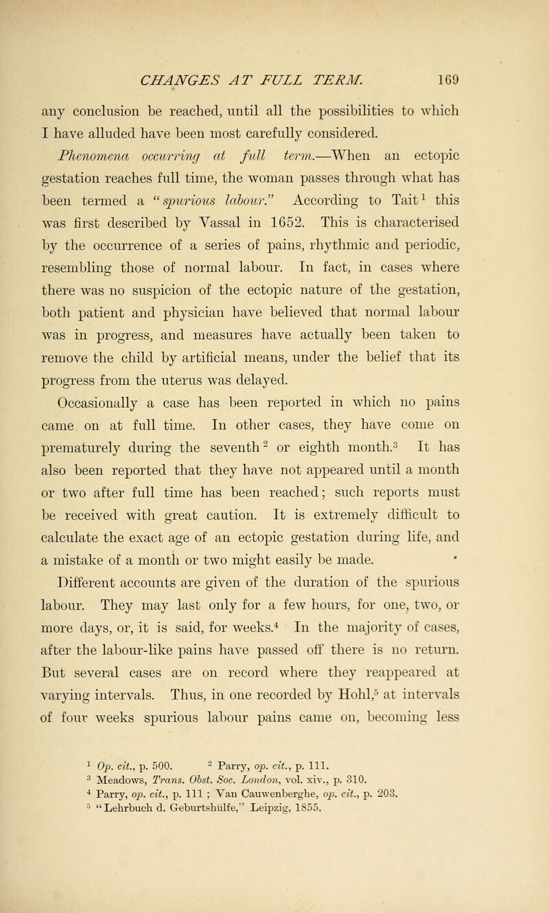 any conclusion be reached, until all the possibilities to which I have alluded have been most carefully considered. Plienonicna occurring at full term.—When an ectopic gestation reaches full time, the woman passes through what has been termed a spurious labour. According to Tait^ this was first described by Vassal in 1652. This is characterised by the occurrence of a series of pains, rhythmic and periodic, resembling those of normal labour. In fact, in cases where there was no suspicion of the ectopic nature of the gestation, both patient and physician have believed that normal labour was in progress, and measures have actually been taken to remove the child by artificial means, under the belief that its progress from the uterus was delayed. Occasionally a case has been reported in which no pains came on at full time. In other cases, they have come on prematurely during the seventh^ or eighth month.^ It has also been reported that they have not appeared until a month or two after full time has been reached; such reports must be received with great caution. It is extremely difficult to calculate the exact age of an ectopic gestation during life, and a mistake of a month or two might easily be made. Different accounts are given of the duration of the spurious labour. They may last only for a few hours, for one, two, or more days, or, it is said, for wrecks.* In the majority of cases, after the labour-like pains have passed off there is no return. But several cases are on record where they reappeared at varying intervals. Thus, in one recorded by Hohl,^ at intervals of four weeks spurious labour pains came on, becoming less ^ Op. cit, p. 500. - Parry, op. cit., p. 111. ^ Meadows, Trans. Obst. Soc. London, vol. xiv., p. 310. ■* Parry, op. cit., p. Ill ; Van Cauwenberghe, op. cit., p. 203. ■' Lehrbuch d. Geburtshiilfe, Leipzig, 1855.