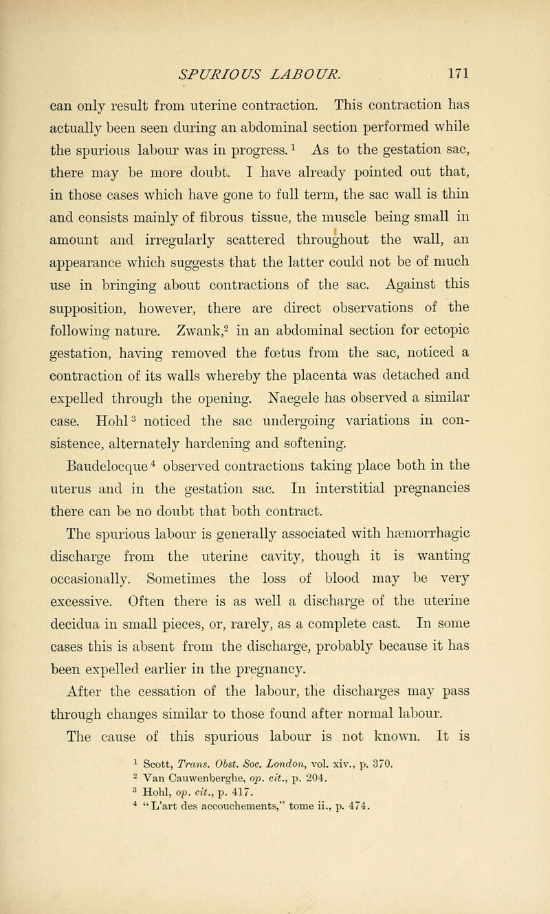 can only result from uterine contraction. This contraction has actually been seen during an abdominal section performed while the spurious labour was in progress. ^ As to the gestation sac, there may be more doubt. I have already pointed out that, in those cases which have gone to full term, the sac wall is thin and consists mainly of fibrous tissue, the muscle being small in amount and irregularly scattered throughout the wall, an appearance which suggests that the latter could not be of much use in bringing about contractions of the sac. Against this supposition, however, there are direct observations of the following nature. Zwank,- in an abdominal section for ectopic gestation, having removed the foetus from the sac, noticed a contraction of its walls whereby the placenta was detached and expelled through the opening. Naegele has observed a similar case. Hohl^ noticed the sac undergoing variations in con- sistence, alternately hardening and softening. Baudelocque ^ observed contractions taking place both in the uterus and in the gestation sac. In interstitial pregnancies there can be no doubt that both contract. The spurious labour is generally associated with hemorrhagic discharge from the uterine cavity, though it is wanting occasionally. Sometimes the loss of blood may be very excessive. Often there is as well a discharge of the uterine decidua in small pieces, or, rarely, as a complete cast. In some cases this is absent from the discharge, probably because it has been expelled earlier in the pregnancy. After the cessation of the labour, the discharges may pass through changes similar to those found after normal labour. The cause of this spurious labour is not known. It is ^ Scott, Trans. Obst. Soc. London, vol. xiv., p. 370. - Van Cauwenberghe, oj). cit., p. 204. ^ Hohl, op. cit., p. 417. * L'art des accouchements, tome ii., p. 474.