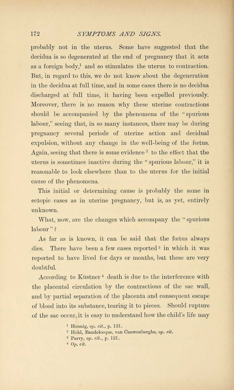 probably not in the uterus. Some have suggested that the decidua is so degenerated at the end of pregnancy that it acts as a foreign body/ and so stimulates the uterus to contraction. Bvit, in regard to this, we do not know about the degeneration in the decidua at full time, and in some cases there is no decidua discharged at' full time, it having been expelled previously. Moreover, there is no reason why these uterine contractions should be accompanied by the phenomena of the spurious labour, seeing that, in so many instances, there may be during pregnancy several periods of uterine action and decidual expulsion, without any change in the well-being of the foetus. Again, seeing that there is some evidence ^ to the effect that the uterus is sometimes inactive during the  spurious labour, it is reasonable to look elsewhere than to the uterus for the initial cause of the phenomena. This initial or determining cause is probably the same in ectopic cases as in uterine pregnancy, but is, as yet, entirely unknown. What, now, nre the changes which accompany the  spurious labour? As far as is known, it can be said that the foetus always dies. There have been a few cases reported s in which it was reported to have lived for days or months, but these are very doubtful. According to Klistner ^ death is due to the interference with the placental circulation by the contractions of the sac wall, and by partial separation of the placenta and consequent escape of blood into its substance, tearing it to pieces. Should rupture of the sac occur, it is easy to understand how the child's life may 1 Hennig, op. cit., p. 131. ^ Hohl, Baudelocque, van Cauwenberghe, op. cit. ^ Parry, op. cit., p. 121. ■1 Op. cit.