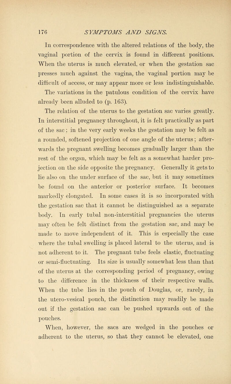 In correspondence with the altered relations of the body, the vaginal portion of the cervix is found in different positions. When the uterus is much elevated, or when the gestation sac presses much against the vagina, the vaginal portion may be difficult of access, or may appear more or less indistinguishable. The variations in the patulous condition of the cervix have already been alluded to (p. 163). The relation of the uterus to the gestation sac varies greatly. In interstitial pregnancy throughout, it is felt practically as part of the sac; in the very early weeks the gestation may be felt as a rounded, softened projection of one angle of the uterus; after- wards the pregnant swelling becomes gradually larger than the rest of the organ, which may be felt as a somewhat harder pro- jection on the side opposite the pregnancy. Generally it gets to lie also on the under surface of the sac, but it may sometimes be found on the anterior or posterior surface. It becomes markedly elongated. In some cases it is so incorporated with the gestation sac that it cannot be distinguished as a separate body. In early tubal non-interstitial pregnancies the uterus may often be felt distinct from the gestation sac, and may be made to move independent of it. This is especially the case where the tubal swelling is placed lateral to the uterus, and is not adherent to it. The pregnant tube feels elastic, fluctuating or semi-fluctuating. Its size is usually somewhat less than that of the uterus at the corresponding period of pregnancy, owing to the difference in the thickness of their respective walls. When the tube lies in the pouch of Douglas, or, rarely, in the utero-vesical pouch, the distinction may readily be made out if the gestation sac can be pushed upwards out of the pouches. When, however, the sacs are wedged in the pouches or adherent to the uterus, so that they cannot be elevated, one