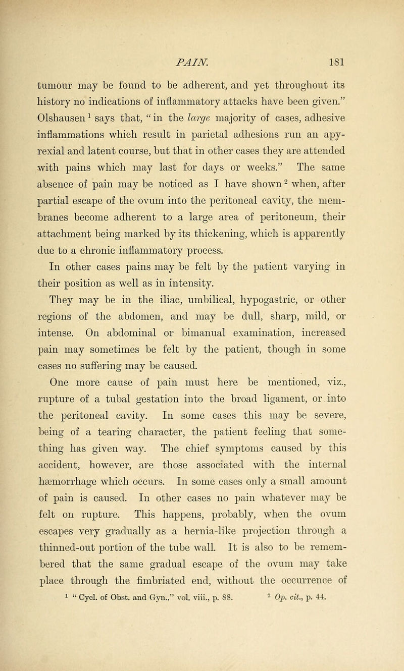 tumour may be found to be adherent, and yet throughout its history no indications of inflammatory attacks have been given. Olshausen ^ says that,  in the large majority of cases, adhesive inflammations which result in parietal adhesions run an apy- rexial and latent course, but that in other cases they are attended with pains which may last for days or weeks. The same absence of pain may be noticed as I have shown ^ when, after partial escape of the ovum into the peritoneal cavity, the mem- branes become adherent to a large area of peritoneum, their attachment being marked by its thickening, which is apparently due to a chronic inflammatory process. In other cases pains may be felt by the patient varying in their position as well as in intensity. They may be in the iliac, umbilical, hypogastric, or other regions of the abdomen, and may be dull, sharp, mild, or intense. On abdominal or bimanual examination, increased pain may sometimes be felt by the patient, though in some cases no suffering may be caused. One more cause of pain must here be mentioned, viz., rupture of a tubal gestation into the broad ligament, or into the peritoneal cavity. In some cases this may be severe, being of a tearing character, the patient feeling that some- thing has given way. The chief symptoms caused by this accident, however, are those associated with the internal hcemorrhage which occurs. In some cases only a small amount of pain is caused. In other cases no pain whatever may be felt on rupture. This happens, probably, when the ovum escapes very gradually as a hernia-like projection through a thinned-out portion of the tube wall. It is also to be remem- bered that the same gradual escape of the ovum may take place through the fimbriated end, without the occurrence of ^  Cycl. of Obst. and Gyn., vol. viii., p. 88. - Op. eit., p. 44.