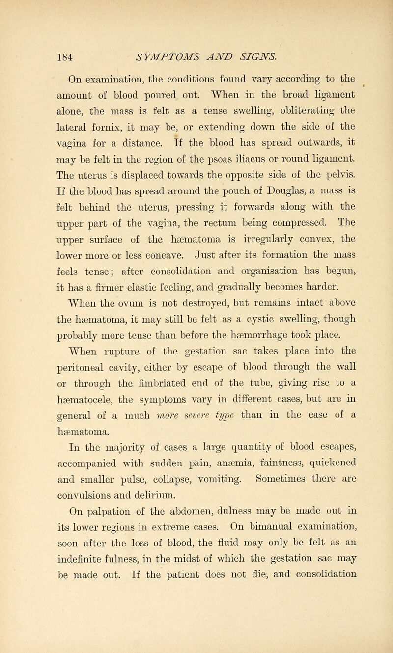 On examination, the conditions found vary according to the amount of blood poured out. When in the broad ligament alone, the mass is felt as a tense swelling, obliterating the lateral fornix, it may be, or extending down the side of the vagina for a distance. If the blood has spread outwards, it may be felt in the region of the psoas ihacus or round ligament. The uterus is displaced towards the opposite side of the pelvis. If the blood has spread around the pouch of Douglas, a mass is felt behind the uterus, pressing it forwards along with the upper part of the vagina, the rectum being compressed. The upper surface of the hematoma is irregularly convex, the lower more or less concave. Just after its formation the mass feels tense; after consolidation and organisation has begun, it has a firmer elastic feeling, and gradually becomes harder. When the ovum is not destroyed, but remains intact above the hcematoma, it may still be felt as a cystic swelhng, though probably more tense than before the haemorrhage took place. When rupture of the gestation sac takes place into the peritoneal cavity, either by escape of blood through the wall or through the fimbriated end of the tube, giving rise to a hsematocele, the symptoms vary in different cases, but are in general of a much more severe tfjje than in the case of a hasmatoma. In the majority of cases a large quantity of blood escapes, accompanied with sudden pain, anaemia, faintness, quickened and smaller pulse, collapse, vomiting. Sometimes there are convulsions and delirium. On palpation of the abdomen, dulness may be made out in its lower regions in extreme cases. On bimanual examination, soon after the loss of blood, the fluid may only be felt as an indefinite fulness, in the midst of which the gestation sac may be made out. If the patient does not die, and consolidation