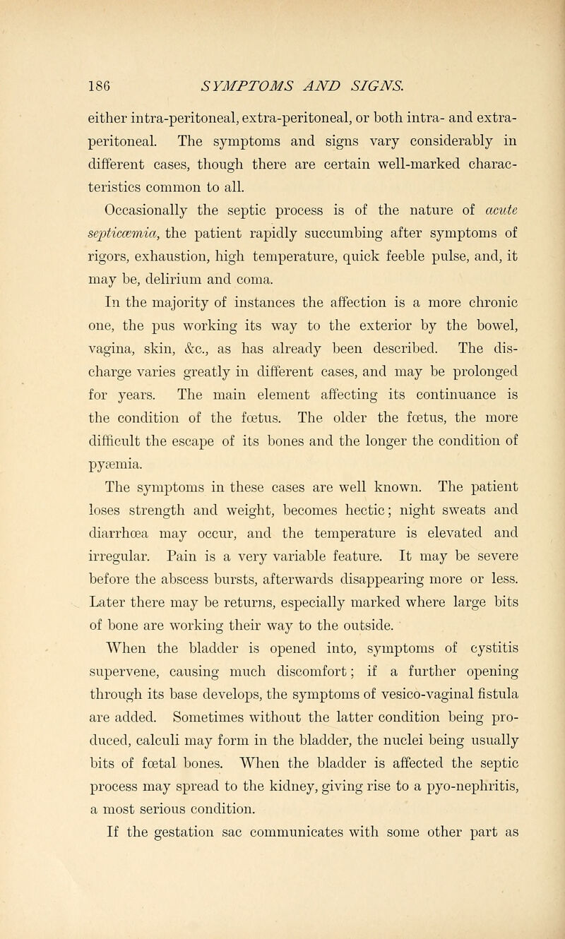 either intra-peritoneal, extra-peritoneal, or both intra- and extra- peritoneal. The symptoms and signs vary considerably in different cases, though there are certain well-marked charac- teristics common to all. Occasionally the septic process is of the nature of acute septicmmia, the patient rapidly succumbing after symptoms of rigors, exhaustion, high temperature, quick feeble pulse, and, it may be, delirium and coma. In the majority of instances the affection is a more chronic one, the pus working its way to the exterior by the bowel, vagina, skin, &c., as has already been described. The dis- charge varies greatly in different cases, and may be prolonged for years. The main element affecting its continuance is the condition of the fcetus. The older the foetus, the more difficult the escape of its bones and the longer the condition of pyaemia. The symptoms in these cases are well known. The patient loses strength and weight, becomes hectic; night sweats and diarrhoea may occur, and the temperature is elevated and irregular. Pain is a very variable feature. It may be severe before the abscess bursts, afterwards disappearing more or less. Later there may be returns, especially marked where large bits of bone are working their way to the outside. When the bladder is opened into, symptoms of cystitis supervene, causing much discomfort; if a further opening through its base develops, the symptoms of vesico-vaginal fistula are added. Sometimes without the latter condition being pro- duced, calculi may form in the bladder, the nuclei being usually bits of foetal bones. When the bladder is affected the septic process may spread to the kidney, giving rise to a pyo-nephritis, a most serious condition. If the gestation sac communicates with some other part as
