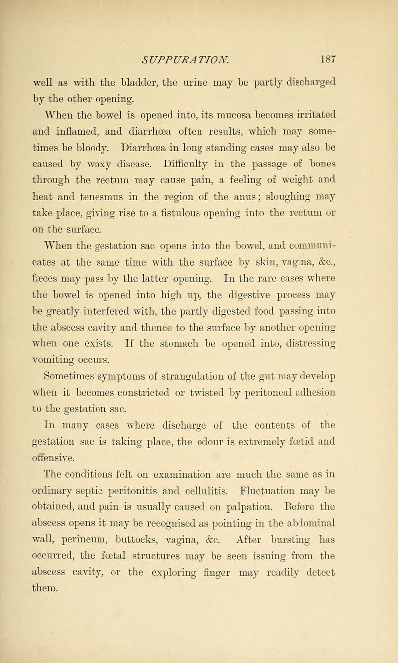 well as with the bladder, the urine may be partly discharged by the other opening. When the bowel is opened into, its mucosa becomes irritated and inflamed, and diarrhoea often results, which may some- times be bloody. Diarrhoea in long standing cases may also be caused by waxy disease. Difficulty in the passage of bones through the rectum may cause pain, a feeling of weight and heat and tenesmus in the region of the anus; sloughing may take place, giving rise to a fistulous opening into the rectum or on the surface. When the gestation sac opens into the bowel, and communi- cates at the same time with the surface by skin, vagina, &c., fseces may pass by the latter opening. In the rare cases where the bowel is opened into high up, the digestive process may be greatly interfered with, the partly digested food passing into the abscess cavity and thence to the surface by another opening when one exists. If the stomach be opened into, distressing vomiting occurs. Sometimes symptoms of strangulation of the gut may develop when it becomes constricted or twisted by peritoneal adhesion to the gestation sac. In many cases where discharge of the contents of the gestation sac is taking place, the odour is extremely foetid and offensive. The conditions felt on examination are much the same as in ordinary septic peritonitis and cellulitis. Fluctuation may be obtained, and pain is usually caused on palpation. Before the abscess opens it may be recognised as pointing in the abdominal wall, perineum, buttocks, vagina, &c. After bursting has occurred, the foetal structures may be seen issuing from the abscess cavity, or the exploring finger may readily detect them.