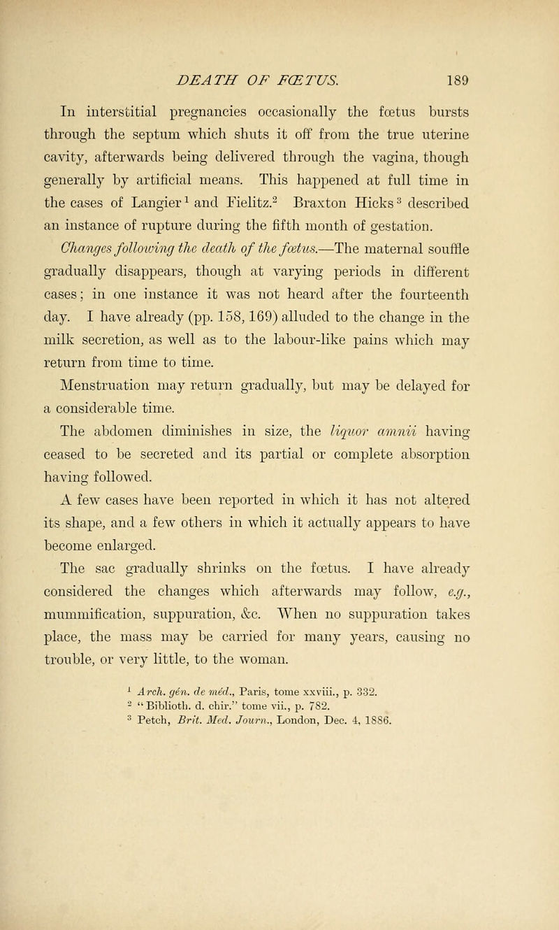 In interstitial pregnancies occasionally the fcetus bursts through the septum which shuts it off from the true uterine cavity, afterwards being delivered through the vagina, though generally by artificial means. This happened at full time in the cases of Langier ^ and Fielitz.^ Braxton Hicks''' described an instance of rupture during the fifth month of gestation. Changes following the death of the foetus.—The maternal souffle gradually disappears, though at varying periods in different cases; in one instance it was not heard after the fourteenth day. I have already (pp. 158,169) alluded to the change in the milk secretion, as well as to the labour-like pains which may return from time to time. Menstruation may return gradually, but may be delayed for a considerable time. The abdomen diminishes in size, the liquor amnii having ceased to be secreted and its partial or complete absorption having followed. A few cases have been reported in which it has not altered its shape, and a few others in which it actually appears to have become enlarged. The sac gradually shrinks on the foetus. I have already considered the changes which afterwards may follow, e.g., mummification, suppuration, &c. When no suppuration takes place, the mass may be carried for many years, causing no trouble, or very little, to the woman. ^ Arch. gin. de med., Paris, tome xxviii., p. .3-32. - Bibliotli. d. chir. tome vii., p. 782. 3 Patch, Brit. Med. Jouni., London, Dec. i, 18S6.