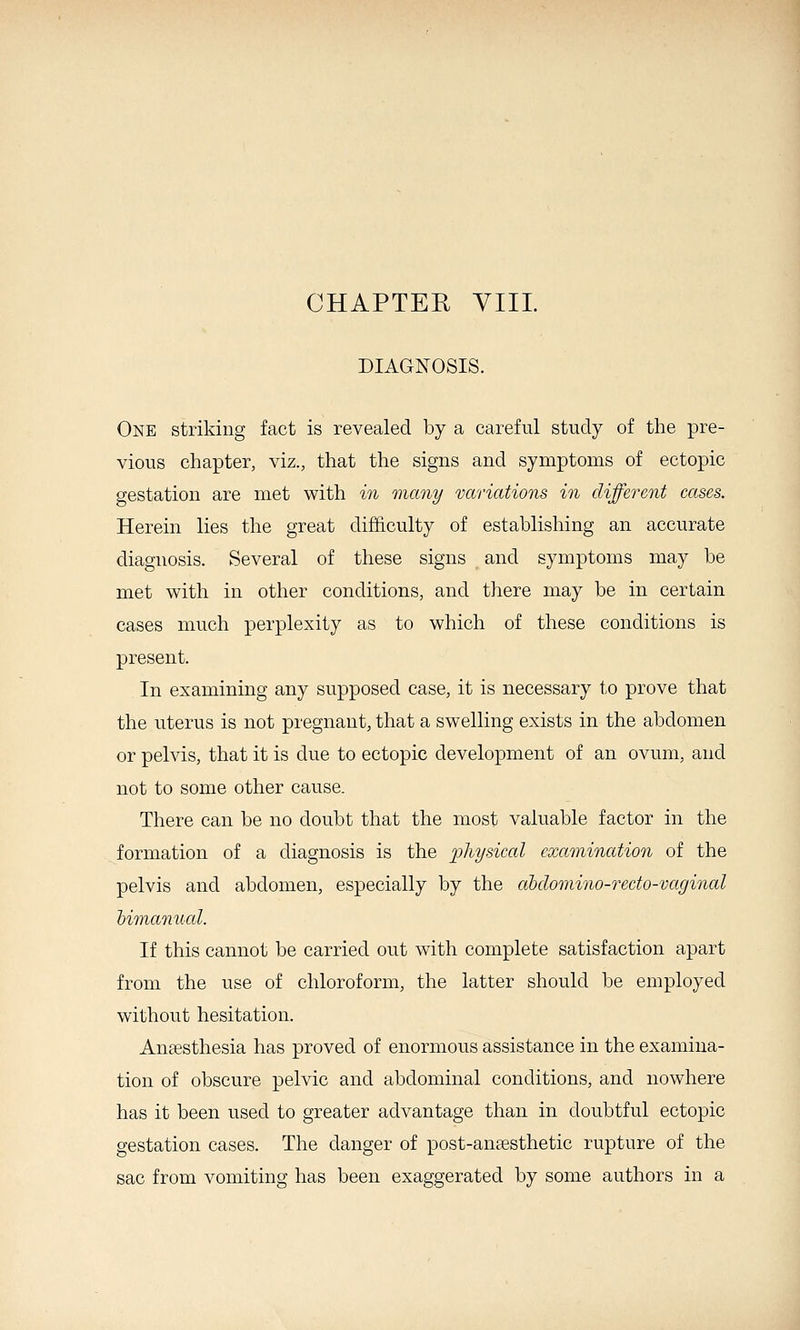 CHAPTER VIII. DIAGNOSIS. One striking fact is revealed by a careful study of the pre- vious chapter, viz., that the signs and symptoms of ectopic gestation are met with iji many variations in different cases. Herein lies the great difficulty of establishing an accurate diagnosis. Several of these signs and symptoms may be met with in other conditions, and there may be in certain cases much perplexity as to which of these conditions is present. In examining any supposed case, it is necessary to prove that the uterus is not pregnant, that a swelling exists in the abdomen or pelvis, that it is due to ectopic development of an ovum, and not to some other cause. There can be no doubt that the most valuable factor in the formation of a diagnosis is the physical examination of the pelvis and abdomen, especially by the cibclomino-recto-vaginal bimanual. If this cannot be carried out with complete satisfaction apart from the use of chloroform, the latter should be employed without hesitation. Anaesthesia has proved of enormous assistance in the examina- tion of obscure pelvic and abdominal conditions, and nowhere has it been used to greater advantage than in doubtful ectopic gestation cases. The danger of post-anaesthetic rupture of the sac from vomiting has been exaggerated by some authors in a