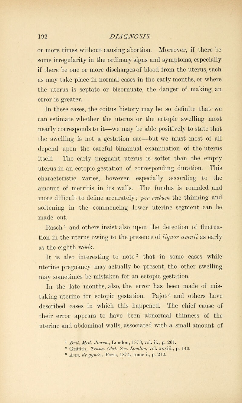 or more times without causing abortion. Moreover, if there be some irregularity in the ordinary signs and symptoms, especially if there be one or more discharges of blood from the uterus, such as may take place in normal cases in the early months, or where the uterus is septate or bicornuate, the danger of making an error is greater. In these cases, the coitus history may be so definite that -we can estimate whether the uterus or the ectopic swelling most nearly corresponds to it—we may be able positively to state that the swelling is not a gestation sac—but we must most of all depend upon the careful bimanual examination of the uterus itself. The early pregnant uterus is softer than the empty uterus in an ectopic gestation of corresponding duration. This characteristic varies, however, especially according to the amount of metritis in its walls. The fundus is rounded and more difficult to define accurately; -per rectum the thinning and softening in the commencing lower uterine segment can be made out. Easch 1 and others insist also upon the detection of fluctua- tion in the uterus owing to the presence of liquor amnii as early as the eighth week. It is also interesting to note that in some cases while uterine pregnancy may actually be present, the other swelling may sometimes be mistaken for an ectopic gestation. In the late months, also, the error has been made of mis- taking uterine for ectopic gestation. Pajot ^ and others have described cases in which this happened. The chief cause of their error appears to have been abnormal thinness of the uterine and abdominal walls, associated with a small amount of 1 £rit. Med. Journ., London, 1873, vol. ii., p. 261. - Griffith, Trans. Obst. Soc. London, vol. xxxiii., p. 140. ^ Ann. de gyn&c, Paris, 1874, tome i., p. 212.