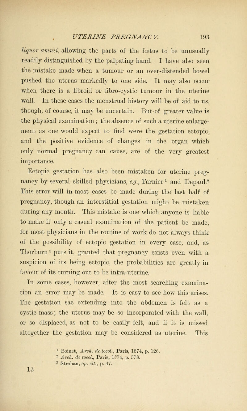 l%(p.iOT amnii, allowing the parts of the foetus to be unusually readily distinguished by the palpating hand. I have also seen the mistake made when a tumour or an over-distended bowel pushed the uterus markedly to one side. It may also occur when there is a fibroid or fibro-cystic tumour in the uterine wall. In these cases the menstrual history will be of aid to us, though, of course, it may be uncertain. But-of greater value is the physical examination; the absence of such a uterine enlarge- ment as one would expect to find were the gestation ectopic, and the positive evidence of changes in the organ which only normal pregnancy can cause, are of the very greatest importance. Ectopic gestation has also been mistaken for uterine preg- nancy by several skilled physicians, e.g., Tarnier ^ and Depaul.^ This error will in most cases be made during the last half of pregnancy, though an interstitial gestation might be mistaken during any month. This mistake is one which anyone is liable to make if only a casual examination of the patient be made, for most physicians in the routine of work do not always think of the possibility of ectopic gestation in every case, and, as Thorburn ^ puts it, granted that pregnancy exists even with a suspicion of its being ectopic, the probabilities are greatly in favour of its turning out to be intra-uterine. In some cases, however, after the most searching examina- tion an error may be made. It is easy to see how this arises. The gestation sac extending into the abdomen is felt as a cystic mass; the uterus may be so incorporated with the wall, or so displaced, as not to be easily felt, and if it is missed altogether the gestation may be considered as uterine. This ^ Boinet, Arch, de tocoL, Paris, 1874, p. 126. - A7rh. de tocol., Paris, 1874, p. 578. ■^ Strahan, op, cit., p. 47. 13