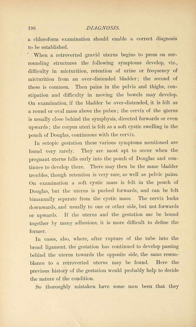 a chloroform examination should enable a correct diagnosis to be established. When a retroverted gravid uterus begins to press on sur- rounding structures the following symptoms develop, viz., difficulty in micturition, retention of urine or frequency of micturition from an over-distended bladder; the second of these is common. Then pains in the pelvis and thighs, con- stipation and difficulty in moving the bowels may develop. On examination, if the bladder be over-distended, it is felt as a round or oval mass above the pubes; the cervix of the uterus is usually close behind the symphysis, directed forwards or even upwards; the corpus uteri is felt as a soft cystic swelling in the pouch of Douglas, continuous with the cervix. In ectopic gestation these various symptoms mentioned are found very rarely. They are most apt to occur when the pregnant uterus falls early into the pouch of Douglas and con- tinues to develop there. There may then be the same bladder troubles, though retention is very rare, as well as pelvic pains. On examination a soft cystic mass is felt in the pouch of Douglas, but the uterus is pushed forwards, and can be felt bimanually separate from the cystic mass. The cervix looks downwards, and usually to one or other side, but not forwards or upwards. If the uterus and the gestation sac be bound together by many adhesions, it is more difficult to define the former. In cases, also, where, after rupture of the tube into the broad ligament, the gestation has continued to develop passing behind the uterus towards the opposite side, the same resem- blance to a retroverted uterus may be found. Here the previous history of the gestation would probably help to decide the nature of the condition. So thoroughly mistaken have some men been that they